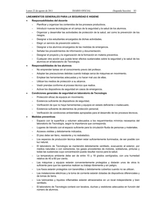 Lunes 22 de agosto de 2011 DIARIO OFICIAL (Segunda Sección) 83 
LINEAMIENTOS GENERALES PARA LA SEGURIDAD E HIGIENE 
• Responsabilidades del docente 
- Planificar y organizar los contenidos de los procesos productivos. 
- Introducir nuevas tecnologías en el campo de la seguridad y la salud de los alumnos. 
- Organizar y desarrollar las actividades de protección de la salud, así como la prevención de los 
riesgos. 
- Designar a los estudiantes encargados de dichas actividades. 
- Elegir un servicio de prevención externo. 
- Designar a los alumnos encargados de las medidas de emergencia. 
- Señalar los procedimientos de información y documentación. 
- Designar el proyecto y la organización de la formación en materia preventiva. 
- Cualquier otra acción que pueda tener efectos sustanciales sobre la seguridad y la salud de los 
alumnos en el laboratorio de Tecnología. 
• Responsabilidades de los alumnos 
- No emprender tareas sin el conocimiento previo del profesor. 
- Adoptar las precauciones debidas cuando trabaje cerca de máquinas en movimiento. 
- Emplear las herramientas adecuadas y no hacer mal uso de ellas. 
- Utilizar los medios de protección a su alcance. 
- Vestir prendas conforme al proceso técnico que realice. 
- Activar los dispositivos de seguridad en casos de emergencia. 
• Condiciones generales de seguridad en laboratorio de Tecnología 
- Protección eficaz de equipos en movimiento. 
- Existencia suficiente de dispositivos de seguridad. 
- Verificación de que no haya herramientas y equipos en estado deficiente o inadecuado. 
- Existencia suficiente de elementos de protección personal. 
- Verificación de condiciones ambientales apropiadas para el desarrollo de los procesos técnicos. 
• Medidas preventivas 
- Espacio con la superficie y volumen adecuados a los requerimientos mínimos necesarios del 
laboratorio de Tecnología, según la importancia que corresponda. 
- Lugares de tránsito con el espacio suficiente para la circulación fluida de personas y materiales. 
- Accesos visibles y debidamente indicados. 
- El piso debe ser llano, resistente y no resbaladizo. 
- Los espacios de producción técnica deben estar suficientemente iluminados, de ser posible con 
luz natural. 
- El laboratorio de Tecnología se mantendrá debidamente ventilado, evacuando al exterior, por 
medios naturales o con extractores, los gases procedentes de motores, soldaduras, pinturas y 
todas las sustancias cuya concentración pueda resultar nociva para la salud. 
- La temperatura ambiente debe ser de entre 15 y 18 grados centígrados, con una humedad 
relativa de 40 a 60 por ciento. 
- Las máquinas y equipos estarán convenientemente protegidos y distarán unos de otros lo 
suficiente para que los operarios realicen su trabajo libremente y sin peligro. 
- Los fosos estarán protegidos con barandillas o debidamente cubiertos cuando no se utilizan. 
- Las instalaciones eléctricas y la toma de corriente estarán dotadas de dispositivos diferenciales y 
de tomas de tierra. 
- Los lubricantes y líquidos inflamables estarán almacenados en un local independiente y bien 
ventilado. 
- El laboratorio de Tecnología contará con lavabos, duchas y vestidores adecuados en función del 
número de alumnos. 
 