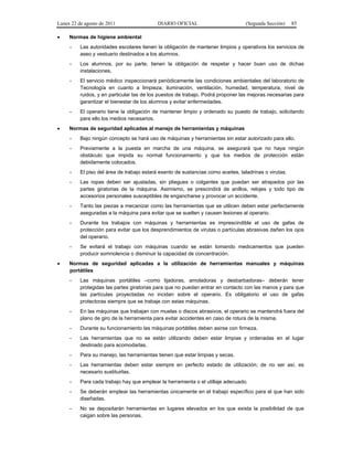 Lunes 22 de agosto de 2011 DIARIO OFICIAL (Segunda Sección) 85 
• Normas de higiene ambiental 
- Las autoridades escolares tienen la obligación de mantener limpios y operativos los servicios de 
aseo y vestuario destinados a los alumnos. 
- Los alumnos, por su parte, tienen la obligación de respetar y hacer buen uso de dichas 
instalaciones. 
- El servicio médico inspeccionará periódicamente las condiciones ambientales del laboratorio de 
Tecnología en cuanto a limpieza, iluminación, ventilación, humedad, temperatura, nivel de 
ruidos, y en particular las de los puestos de trabajo. Podrá proponer las mejoras necesarias para 
garantizar el bienestar de los alumnos y evitar enfermedades. 
- El operario tiene la obligación de mantener limpio y ordenado su puesto de trabajo, solicitando 
para ello los medios necesarios. 
• Normas de seguridad aplicadas al manejo de herramientas y máquinas 
- Bajo ningún concepto se hará uso de máquinas y herramientas sin estar autorizado para ello. 
- Previamente a la puesta en marcha de una máquina, se asegurará que no haya ningún 
obstáculo que impida su normal funcionamiento y que los medios de protección están 
debidamente colocados. 
- El piso del área de trabajo estará exento de sustancias como aceites, taladrinas o virutas. 
- Las ropas deben ser ajustadas, sin pliegues o colgantes que puedan ser atrapados por las 
partes giratorias de la máquina. Asimismo, se prescindirá de anillos, relojes y todo tipo de 
accesorios personales susceptibles de engancharse y provocar un accidente. 
- Tanto las piezas a mecanizar como las herramientas que se utilicen deben estar perfectamente 
aseguradas a la máquina para evitar que se suelten y causen lesiones al operario. 
- Durante los trabajos con máquinas y herramientas es imprescindible el uso de gafas de 
protección para evitar que los desprendimientos de virutas o partículas abrasivas dañen los ojos 
del operario. 
- Se evitará el trabajo con máquinas cuando se están tomando medicamentos que pueden 
producir somnolencia o disminuir la capacidad de concentración. 
• Normas de seguridad aplicadas a la utilización de herramientas manuales y máquinas 
portátiles 
- Las máquinas portátiles –como lijadoras, amoladoras y desbarbadoras– deberán tener 
protegidas las partes giratorias para que no puedan entrar en contacto con las manos y para que 
las partículas proyectadas no incidan sobre el operario. Es obligatorio el uso de gafas 
protectoras siempre que se trabaje con estas máquinas. 
- En las máquinas que trabajan con muelas o discos abrasivos, el operario se mantendrá fuera del 
plano de giro de la herramienta para evitar accidentes en caso de rotura de la misma. 
- Durante su funcionamiento las máquinas portátiles deben asirse con firmeza. 
- Las herramientas que no se están utilizando deben estar limpias y ordenadas en el lugar 
destinado para acomodarlas. 
- Para su manejo, las herramientas tienen que estar limpias y secas. 
- Las herramientas deben estar siempre en perfecto estado de utilización; de no ser así, es 
necesario sustituirlas. 
- Para cada trabajo hay que emplear la herramienta o el utillaje adecuado. 
- Se deberán emplear las herramientas únicamente en el trabajo específico para el que han sido 
diseñadas. 
- No se depositarán herramientas en lugares elevados en los que exista la posibilidad de que 
caigan sobre las personas. 
 