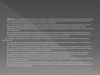  Artículo 13.- Con objeto de brindar apoyo oportuno a los alumnos de nivel secundaria que se encuentren en riesgo
de no acreditar al final del ciclo escolar una asignatura o grado escolar, se establece la posibilidad de presentar
uno o más exámenes de recuperación, de acuerdo a lo siguiente:
 a) A partir del tercer bimestre, el alumno que presente evaluaciones bimestrales no acreditadas de una o más
asignaturas del grado, podrá dedicar más tiempo durante su estancia en la escuela, al estudio de dichas
asignaturas, en tanto regulariza su situación académica y a fin de preparar la presentación de uno o más exámenes
de recuperación
 b) Para gozar de los beneficios de este artículo, el alumno, los padres de familia o tutores, deberán suscribir los
compromisos que el Consejo Técnico, director de la escuela o los docentes establezcan, a fin de asegurar que su
comportamiento y dedicación a su recuperación académica, sean los adecuados..
De no darse cumplimiento a dichos compromisos, el alumno podrá perder el derecho de presentar exámenes de
recuperación.
 c) El examen o exámenes de recuperación serán elaborados por el docente de la asignatura y contendrán los
aprendizajes relevantes del bimestre o bimestres objeto de examen
 d) El examen o exámenes de recuperación, deberán ser aplicados en el momento que el alumno, el docente y,
en su caso, el tutor académico, lo consideren conveniente, siempre que ello sea antes de la evaluación del quinto
bimestre o examen final que todo alumno deberá presentar.
 f) Para que un alumno pueda dedicar durante la jornada escolar mayor tiempo de estudio a los contenidos
bimestrales de las asignaturas no acreditadas, podrá dejar de asistir, temporalmente, y en tanto se regulariza
académicamente, a las clases en las que su desempeño académico sea favorable.
 g) La inasistencia temporal a clases de una o más asignaturas, no exime al alumno de presentar las evaluaciones
bimestrales correspondientes.
 h) Los docentes deberán en el Reporte de Evaluación o por otro medio de comunicación que tengan con los
padres de familia o tutores, buscar que los mismos se involucren en los apoyos que requieran sus hijos o pupilos para
recuperar su situación académica.
 