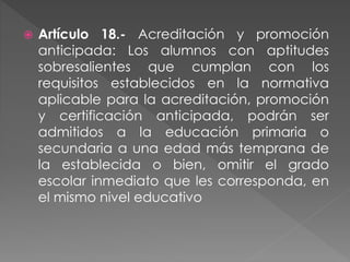  Artículo 18.- Acreditación y promoción
anticipada: Los alumnos con aptitudes
sobresalientes que cumplan con los
requisitos establecidos en la normativa
aplicable para la acreditación, promoción
y certificación anticipada, podrán ser
admitidos a la educación primaria o
secundaria a una edad más temprana de
la establecida o bien, omitir el grado
escolar inmediato que les corresponda, en
el mismo nivel educativo
 