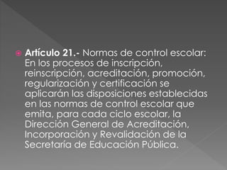  Artículo 21.- Normas de control escolar:
En los procesos de inscripción,
reinscripción, acreditación, promoción,
regularización y certificación se
aplicarán las disposiciones establecidas
en las normas de control escolar que
emita, para cada ciclo escolar, la
Dirección General de Acreditación,
Incorporación y Revalidación de la
Secretaría de Educación Pública.
 