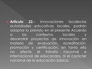  Artículo 22.- Innovaciones locales:las
autoridades educativas locales, podrán
adaptar lo previsto en el presente Acuerdo
a los contextos locales y
desarrollar proyectos de innovación en
materia de evaluación, acreditación,
promoción y certificación, en tanto ello
no afecte el tránsito nacional e
internacional de educandos, ni el carácter
nacional de la educación básica.
 
