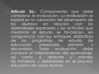  Artículo 3o.- Componentes que debe
considerar la evaluación: La evaluación se
basará en la valoración del desempeño de
los alumnos en relación con los
aprendizajes esperados y las actitudes que
mediante el estudio se favorecen, en
congruencia con los enfoques didácticos
de los programas de estudio de
educación preescolar, primaria y
secundaria. Toda evaluación debe
conducir al mejoramiento del aprendizaje,
así como a detectar y atender
las fortalezas y debilidades en el proceso
educativo de cada alumno.
 