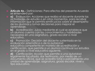  Artículo 4o.- Definiciones: Para efectos del presente Acuerdo
se entenderá por:
 a) Evaluación: Acciones que realiza el docente durante las
actividades de estudio o en otros momentos, para recabar
información que le permita emitir juicios sobre el desempeño
de los alumnos y tomar decisiones para mejorar el
aprendizaje.
 b) Acreditación: Juicio mediante el cual se establece que
un alumno cuenta con los conocimientos y habilidades
necesarias en una asignatura, grado escolar o nivel
educativo.
 c) Promoción: Decisión del docente sustentada en la
evaluación sistemática o de la autoridad
educativa competente en materia de acreditación y
certificación, que permite a un alumno continuar sus estudios
en el grado o nivel educativo siguiente.
 d) Certificación: Acción que permite a una autoridad
legalmente facultada, dar testimonio, por medio de un
documento oficial, que se acreditó total o parcialmente una
unidad de aprendizaje, asignatura, grado escolar, nivel o
tipo educativo.
 