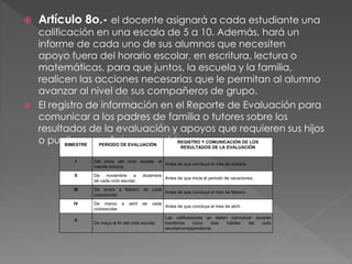  Artículo 8o.- el docente asignará a cada estudiante una
calificación en una escala de 5 a 10. Además, hará un
informe de cada uno de sus alumnos que necesiten
apoyo fuera del horario escolar, en escritura, lectura o
matemáticas, para que juntos, la escuela y la familia,
realicen las acciones necesarias que le permitan al alumno
avanzar al nivel de sus compañeros de grupo.
 El registro de información en el Reporte de Evaluación para
comunicar a los padres de familia o tutores sobre los
resultados de la evaluación y apoyos que requieren sus hijos
o pupilos, se señala enseguidaBIMESTRE PERIODO DE EVALUACIÓN
REGISTRO Y COMUNICACIÓN DE LOS
RESULTADOS DE LA EVALUACIÓN
I Del inicio del ciclo escolar al
mesde octubre.
Antes de que concluya el mes de octubre.
II De noviembre a diciembre
de cada ciclo escolar.
Antes de que inicie el periodo de vacaciones.
III De enero a febrero de cada
cicloescolar.
Antes de que concluya el mes de febrero.
IV De marzo a abril de cada
cicloescolar.
Antes de que concluya el mes de abril.
V
De mayo al fin del ciclo escolar.
Las calificaciones se deben comunicar durante
losúltimos cinco días hábiles del ciclo
escolarcorrespondiente.
 