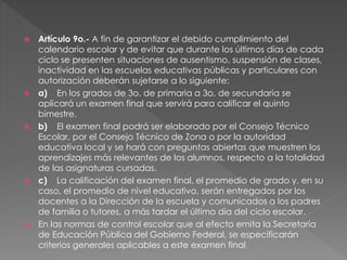  Artículo 9o.- A fin de garantizar el debido cumplimiento del
calendario escolar y de evitar que durante los últimos días de cada
ciclo se presenten situaciones de ausentismo, suspensión de clases,
inactividad en las escuelas educativas públicas y particulares con
autorización deberán sujetarse a lo siguiente:
 a) En los grados de 3o. de primaria a 3o. de secundaria se
aplicará un examen final que servirá para calificar el quinto
bimestre.
 b) El examen final podrá ser elaborado por el Consejo Técnico
Escolar, por el Consejo Técnico de Zona o por la autoridad
educativa local y se hará con preguntas abiertas que muestren los
aprendizajes más relevantes de los alumnos, respecto a la totalidad
de las asignaturas cursadas.
 c) La calificación del examen final, el promedio de grado y, en su
caso, el promedio de nivel educativo, serán entregados por los
docentes a la Dirección de la escuela y comunicados a los padres
de familia o tutores, a más tardar el último día del ciclo escolar.
 En las normas de control escolar que al efecto emita la Secretaría
de Educación Pública del Gobierno Federal, se especificarán
criterios generales aplicables a este examen final.
 