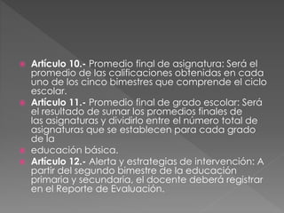  Artículo 10.- Promedio final de asignatura: Será el
promedio de las calificaciones obtenidas en cada
uno de los cinco bimestres que comprende el ciclo
escolar.
 Artículo 11.- Promedio final de grado escolar: Será
el resultado de sumar los promedios finales de
las asignaturas y dividirlo entre el número total de
asignaturas que se establecen para cada grado
de la
 educación básica.
 Artículo 12.- Alerta y estrategias de intervención: A
partir del segundo bimestre de la educación
primaria y secundaria, el docente deberá registrar
en el Reporte de Evaluación.
 