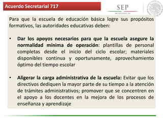 Para que la escuela de educación básica logre sus propósitos
formativos, las autoridades educativas deben:
• Dar los apoyos necesarios para que la escuela asegure la
normalidad mínima de operación: plantillas de personal
completas desde el inicio del ciclo escolar; materiales
disponibles continua y oportunamente, aprovechamiento
óptimo del tiempo escolar
• Aligerar la carga administrativa de la escuela: Evitar que los
directivos dediquen la mayor parte de su tiempo a la atención
de trámites administrativos; promover que se concentren en
el apoyo a los docentes en la mejora de los procesos de
enseñanza y aprendizaje
Acuerdo Secretarial 717
 