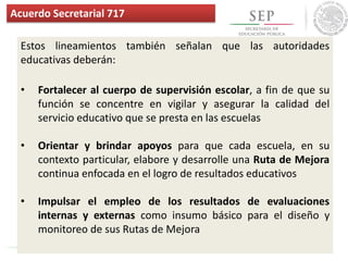 Estos lineamientos también señalan que las autoridades
educativas deberán:
• Fortalecer al cuerpo de supervisión escolar, a fin de que su
función se concentre en vigilar y asegurar la calidad del
servicio educativo que se presta en las escuelas
• Orientar y brindar apoyos para que cada escuela, en su
contexto particular, elabore y desarrolle una Ruta de Mejora
continua enfocada en el logro de resultados educativos
• Impulsar el empleo de los resultados de evaluaciones
internas y externas como insumo básico para el diseño y
monitoreo de sus Rutas de Mejora
Acuerdo Secretarial 717
 