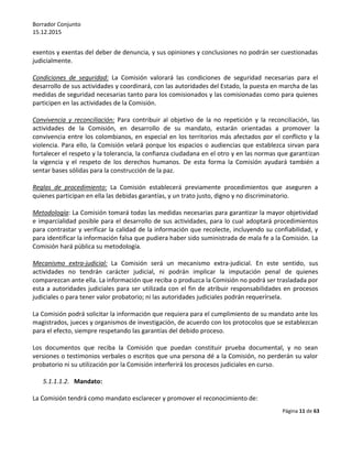 Borrador Conjunto
15.12.2015
Página 11 de 63
exentos y exentas del deber de denuncia, y sus opiniones y conclusiones no podrán ser cuestionadas
judicialmente.
Condiciones de seguridad: La Comisión valorará las condiciones de seguridad necesarias para el
desarrollo de sus actividades y coordinará, con las autoridades del Estado, la puesta en marcha de las
medidas de seguridad necesarias tanto para los comisionados y las comisionadas como para quienes
participen en las actividades de la Comisión.
Convivencia y reconciliación: Para contribuir al objetivo de la no repetición y la reconciliación, las
actividades de la Comisión, en desarrollo de su mandato, estarán orientadas a promover la
convivencia entre los colombianos, en especial en los territorios más afectados por el conflicto y la
violencia. Para ello, la Comisión velará porque los espacios o audiencias que establezca sirvan para
fortalecer el respeto y la tolerancia, la confianza ciudadana en el otro y en las normas que garantizan
la vigencia y el respeto de los derechos humanos. De esta forma la Comisión ayudará también a
sentar bases sólidas para la construcción de la paz.
Reglas de procedimiento: La Comisión establecerá previamente procedimientos que aseguren a
quienes participan en ella las debidas garantías, y un trato justo, digno y no discriminatorio.
Metodología: La Comisión tomará todas las medidas necesarias para garantizar la mayor objetividad
e imparcialidad posible para el desarrollo de sus actividades, para lo cual adoptará procedimientos
para contrastar y verificar la calidad de la información que recolecte, incluyendo su confiabilidad, y
para identificar la información falsa que pudiera haber sido suministrada de mala fe a la Comisión. La
Comisión hará pública su metodología.
Mecanismo extra-judicial: La Comisión será un mecanismo extra-judicial. En este sentido, sus
actividades no tendrán carácter judicial, ni podrán implicar la imputación penal de quienes
comparezcan ante ella. La información que reciba o produzca la Comisión no podrá ser trasladada por
esta a autoridades judiciales para ser utilizada con el fin de atribuir responsabilidades en procesos
judiciales o para tener valor probatorio; ni las autoridades judiciales podrán requerírsela.
La Comisión podrá solicitar la información que requiera para el cumplimiento de su mandato ante los
magistrados, jueces y organismos de investigación, de acuerdo con los protocolos que se establezcan
para el efecto, siempre respetando las garantías del debido proceso.
Los documentos que reciba la Comisión que puedan constituir prueba documental, y no sean
versiones o testimonios verbales o escritos que una persona dé a la Comisión, no perderán su valor
probatorio ni su utilización por la Comisión interferirá los procesos judiciales en curso.
5.1.1.1.2. Mandato:
La Comisión tendrá como mandato esclarecer y promover el reconocimiento de:
 