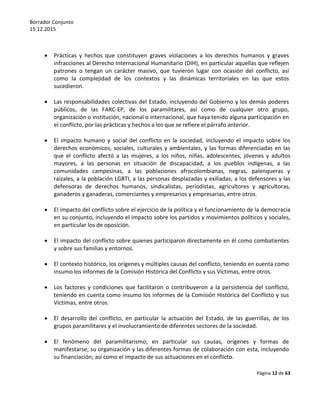 Borrador Conjunto
15.12.2015
Página 12 de 63
 Prácticas y hechos que constituyen graves violaciones a los derechos humanos y graves
infracciones al Derecho Internacional Humanitario (DIH), en particular aquellas que reflejen
patrones o tengan un carácter masivo, que tuvieron lugar con ocasión del conflicto, así
como la complejidad de los contextos y las dinámicas territoriales en las que estos
sucedieron.
 Las responsabilidades colectivas del Estado, incluyendo del Gobierno y los demás poderes
públicos, de las FARC-EP, de los paramilitares, así como de cualquier otro grupo,
organización o institución, nacional o internacional, que haya tenido alguna participación en
el conflicto, por las prácticas y hechos a los que se refiere el párrafo anterior.
 El impacto humano y social del conflicto en la sociedad, incluyendo el impacto sobre los
derechos económicos, sociales, culturales y ambientales, y las formas diferenciadas en las
que el conflicto afectó a las mujeres, a los niños, niñas, adolescentes, jóvenes y adultos
mayores, a las personas en situación de discapacidad, a los pueblos indígenas, a las
comunidades campesinas, a las poblaciones afrocolombianas, negras, palenqueras y
raizales, a la población LGBTI, a las personas desplazadas y exiliadas, a los defensores y las
defensoras de derechos humanos, sindicalistas, periodistas, agricultores y agricultoras,
ganaderos y ganaderas, comerciantes y empresarios y empresarias, entre otros.
 El impacto del conflicto sobre el ejercicio de la política y el funcionamiento de la democracia
en su conjunto, incluyendo el impacto sobre los partidos y movimientos políticos y sociales,
en particular los de oposición.
 El impacto del conflicto sobre quienes participaron directamente en él como combatientes
y sobre sus familias y entornos.
 El contexto histórico, los orígenes y múltiples causas del conflicto, teniendo en cuenta como
insumo los informes de la Comisión Histórica del Conflicto y sus Víctimas, entre otros.
 Los factores y condiciones que facilitaron o contribuyeron a la persistencia del conflicto,
teniendo en cuenta como insumo los informes de la Comisión Histórica del Conflicto y sus
Víctimas, entre otros.
 El desarrollo del conflicto, en particular la actuación del Estado, de las guerrillas, de los
grupos paramilitares y el involucramiento de diferentes sectores de la sociedad.
 El fenómeno del paramilitarismo, en particular sus causas, orígenes y formas de
manifestarse; su organización y las diferentes formas de colaboración con esta, incluyendo
su financiación; así como el impacto de sus actuaciones en el conflicto.
 