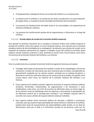 Borrador Conjunto
15.12.2015
Página 13 de 63
 El desplazamiento y despojo de tierras con ocasión del conflicto y sus consecuencias.
 La relación entre el conflicto y los cultivos de uso ilícito, la producción y la comercialización
de drogas ilícitas, y el lavado de activos derivados del fenómeno del narcotráfico.
 Los procesos de fortalecimiento del tejido social en las comunidades y las experiencias de
resiliencia individual o colectiva.
 Los procesos de transformación positiva de las organizaciones e instituciones a lo largo del
conflicto.
5.1.1.1.3. Período objeto de estudio de la Comisión (ámbito temporal):
Para abordar los distintos elementos de su mandato la Comisión tendrá como ámbito temporal el
período del conflicto. Como ello supone un marco temporal extenso, será necesario que la Comisión
establezca dentro de éste prioridades de su investigación. No obstante, para efectos de cumplir con el
propósito de esclarecer plenamente los orígenes y múltiples causas del conflicto la Comisión podrá
explorar eventos históricos anteriores a éste, teniendo en cuenta como insumo básico, entre otros,
los informes de la Comisión Histórica del Conflicto y sus Víctimas.
5.1.1.1.4. Funciones:
Para el cumplimiento de su mandato la Comisión tendrá las siguientes funciones principales:
 Investigar sobre todos los elementos del mandato a través de las metodologías y formas de
recolección y análisis de información que sean necesarias para tal efecto, considerando las
generalmente aceptadas por las ciencias sociales, contando con un enfoque de género, y
teniendo en cuenta los anteriores esfuerzos de construcción de la verdad, incluyendo como
insumo básico, entre otros, los informes de la Comisión Histórica del Conflicto y sus
Víctimas.
 Crear espacios en los ámbitos nacional, regional y territorial, en especial audiencias públicas
temáticas, territoriales, institucionales, de organizaciones y de situaciones y casos
emblemáticos, entre otras, con el fin de escuchar las diferentes voces, en primer lugar las
de las víctimas, tanto las individuales como las colectivas, y de promover la participación de
los diferentes sectores de la sociedad para contribuir a una reflexión conjunta sobre lo
ocurrido y las causas y efectos de la grave violencia vivida por Colombia.
 Esos espacios podrán incluir escenarios públicos de discusión y reflexión o ceremonias
culturales, para que quienes hayan participado de manera directa o indirecta en el conflicto,
puedan hacer actos de reconocimiento de responsabilidad y pedir perdón, en sus diversas
dimensiones, tanto por el daño y el sufrimiento causado en las personas, como por los
 
