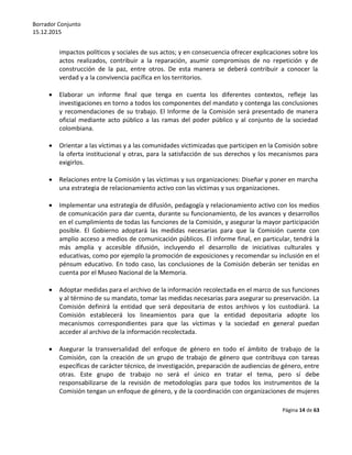 Borrador Conjunto
15.12.2015
Página 14 de 63
impactos políticos y sociales de sus actos; y en consecuencia ofrecer explicaciones sobre los
actos realizados, contribuir a la reparación, asumir compromisos de no repetición y de
construcción de la paz, entre otros. De esta manera se deberá contribuir a conocer la
verdad y a la convivencia pacífica en los territorios.
 Elaborar un informe final que tenga en cuenta los diferentes contextos, refleje las
investigaciones en torno a todos los componentes del mandato y contenga las conclusiones
y recomendaciones de su trabajo. El Informe de la Comisión será presentado de manera
oficial mediante acto público a las ramas del poder público y al conjunto de la sociedad
colombiana.
 Orientar a las víctimas y a las comunidades victimizadas que participen en la Comisión sobre
la oferta institucional y otras, para la satisfacción de sus derechos y los mecanismos para
exigirlos.
 Relaciones entre la Comisión y las víctimas y sus organizaciones: Diseñar y poner en marcha
una estrategia de relacionamiento activo con las víctimas y sus organizaciones.
 Implementar una estrategia de difusión, pedagogía y relacionamiento activo con los medios
de comunicación para dar cuenta, durante su funcionamiento, de los avances y desarrollos
en el cumplimiento de todas las funciones de la Comisión, y asegurar la mayor participación
posible. El Gobierno adoptará las medidas necesarias para que la Comisión cuente con
amplio acceso a medios de comunicación públicos. El informe final, en particular, tendrá la
más amplia y accesible difusión, incluyendo el desarrollo de iniciativas culturales y
educativas, como por ejemplo la promoción de exposiciones y recomendar su inclusión en el
pénsum educativo. En todo caso, las conclusiones de la Comisión deberán ser tenidas en
cuenta por el Museo Nacional de la Memoria.
 Adoptar medidas para el archivo de la información recolectada en el marco de sus funciones
y al término de su mandato, tomar las medidas necesarias para asegurar su preservación. La
Comisión definirá la entidad que será depositaria de estos archivos y los custodiará. La
Comisión establecerá los lineamientos para que la entidad depositaria adopte los
mecanismos correspondientes para que las víctimas y la sociedad en general puedan
acceder al archivo de la información recolectada.
 Asegurar la transversalidad del enfoque de género en todo el ámbito de trabajo de la
Comisión, con la creación de un grupo de trabajo de género que contribuya con tareas
específicas de carácter técnico, de investigación, preparación de audiencias de género, entre
otras. Este grupo de trabajo no será el único en tratar el tema, pero sí debe
responsabilizarse de la revisión de metodologías para que todos los instrumentos de la
Comisión tengan un enfoque de género, y de la coordinación con organizaciones de mujeres
 