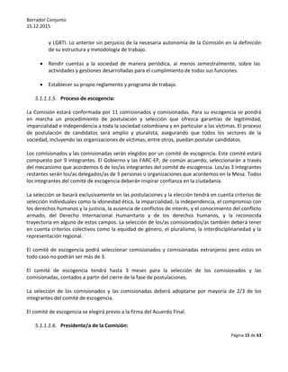 Borrador Conjunto
15.12.2015
Página 15 de 63
y LGBTI. Lo anterior sin perjuicio de la necesaria autonomía de la Comisión en la definición
de su estructura y metodología de trabajo.
 Rendir cuentas a la sociedad de manera periódica, al menos semestralmente, sobre las
actividades y gestiones desarrolladas para el cumplimiento de todas sus funciones.
 Establecer su propio reglamento y programa de trabajo.
5.1.1.1.5. Proceso de escogencia:
La Comisión estará conformada por 11 comisionados y comisionadas. Para su escogencia se pondrá
en marcha un procedimiento de postulación y selección que ofrezca garantías de legitimidad,
imparcialidad e independencia a toda la sociedad colombiana y en particular a las víctimas. El proceso
de postulación de candidatos será amplio y pluralista, asegurando que todos los sectores de la
sociedad, incluyendo las organizaciones de víctimas, entre otros, puedan postular candidatos.
Los comisionados y las comisionadas serán elegidos por un comité de escogencia. Este comité estará
compuesto por 9 integrantes. El Gobierno y las FARC-EP, de común acuerdo, seleccionarán a través
del mecanismo que acordemos 6 de los/as integrantes del comité de escogencia. Los/as 3 integrantes
restantes serán los/as delegados/as de 3 personas u organizaciones que acordemos en la Mesa. Todos
los integrantes del comité de escogencia deberán inspirar confianza en la ciudadanía.
La selección se basará exclusivamente en las postulaciones y la elección tendrá en cuenta criterios de
selección individuales como la idoneidad ética, la imparcialidad, la independencia, el compromiso con
los derechos humanos y la justicia, la ausencia de conflictos de interés, y el conocimiento del conflicto
armado, del Derecho Internacional Humanitario y de los derechos humanos, y la reconocida
trayectoria en alguno de estos campos. La selección de los/as comisionados/as también deberá tener
en cuenta criterios colectivos como la equidad de género, el pluralismo, la interdisciplinariedad y la
representación regional.
El comité de escogencia podrá seleccionar comisionados y comisionadas extranjeros pero estos en
todo caso no podrán ser más de 3.
El comité de escogencia tendrá hasta 3 meses para la selección de los comisionados y las
comisionadas, contados a partir del cierre de la fase de postulaciones.
La selección de los comisionados y las comisionadas deberá adoptarse por mayoría de 2/3 de los
integrantes del comité de escogencia.
El comité de escogencia se elegirá previo a la firma del Acuerdo Final.
5.1.1.1.6. Presidente/a de la Comisión:
 