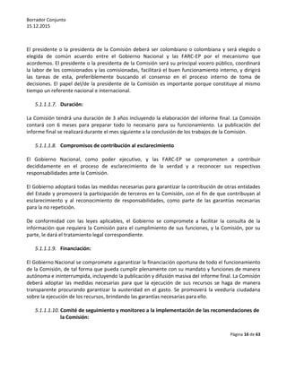 Borrador Conjunto
15.12.2015
Página 16 de 63
El presidente o la presidenta de la Comisión deberá ser colombiano o colombiana y será elegido o
elegida de común acuerdo entre el Gobierno Nacional y las FARC-EP por el mecanismo que
acordemos. El presidente o la presidenta de la Comisión será su principal vocero público, coordinará
la labor de los comisionados y las comisionadas, facilitará el buen funcionamiento interno, y dirigirá
las tareas de esta, preferiblemente buscando el consenso en el proceso interno de toma de
decisiones. El papel del/de la presidente de la Comisión es importante porque constituye al mismo
tiempo un referente nacional e internacional.
5.1.1.1.7. Duración:
La Comisión tendrá una duración de 3 años incluyendo la elaboración del informe final. La Comisión
contará con 6 meses para preparar todo lo necesario para su funcionamiento. La publicación del
informe final se realizará durante el mes siguiente a la conclusión de los trabajos de la Comisión.
5.1.1.1.8. Compromisos de contribución al esclarecimiento
El Gobierno Nacional, como poder ejecutivo, y las FARC-EP se comprometen a contribuir
decididamente en el proceso de esclarecimiento de la verdad y a reconocer sus respectivas
responsabilidades ante la Comisión.
El Gobierno adoptará todas las medidas necesarias para garantizar la contribución de otras entidades
del Estado y promoverá la participación de terceros en la Comisión, con el fin de que contribuyan al
esclarecimiento y al reconocimiento de responsabilidades, como parte de las garantías necesarias
para la no repetición.
De conformidad con las leyes aplicables, el Gobierno se compromete a facilitar la consulta de la
información que requiera la Comisión para el cumplimiento de sus funciones, y la Comisión, por su
parte, le dará el tratamiento legal correspondiente.
5.1.1.1.9. Financiación:
El Gobierno Nacional se compromete a garantizar la financiación oportuna de todo el funcionamiento
de la Comisión, de tal forma que pueda cumplir plenamente con su mandato y funciones de manera
autónoma e ininterrumpida, incluyendo la publicación y difusión masiva del informe final. La Comisión
deberá adoptar las medidas necesarias para que la ejecución de sus recursos se haga de manera
transparente procurando garantizar la austeridad en el gasto. Se promoverá la veeduría ciudadana
sobre la ejecución de los recursos, brindando las garantías necesarias para ello.
5.1.1.1.10. Comité de seguimiento y monitoreo a la implementación de las recomendaciones de
la Comisión:
 