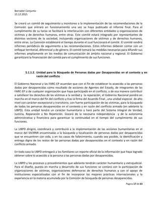 Borrador Conjunto
15.12.2015
Página 17 de 63
Se creará un comité de seguimiento y monitoreo a la implementación de las recomendaciones de la
Comisión que entrará en funcionamiento una vez se haya publicado el informe final. Para el
cumplimiento de su tarea se facilitará la interlocución con diferentes entidades y organizaciones de
víctimas y de derechos humanos, entre otras. Este comité estará integrado por representantes de
distintos sectores de la sociedad, incluyendo organizaciones de víctimas y de derechos humanos,
entre otras. La Comisión establecerá el tiempo durante el cual funcionará el comité. El comité rendirá
informes periódicos de seguimiento a las recomendaciones. Estos informes deberán contar con un
enfoque territorial, diferencial y de género. El comité tomará las medidas necesarias para difundir sus
informes ampliamente en los medios de comunicación de ámbito nacional y regional. El Gobierno
garantizará la financiación del comité para el cumplimiento de sus funciones.
5.1.1.2. Unidad para la Búsqueda de Personas dadas por Desaparecidas en el contexto y en
razón del conflicto
El Gobierno Nacional y las FARC-EP acuerdan que con el fin de establecer lo acaecido a las personas
dadas por desaparecidas como resultado de acciones de Agentes del Estado, de integrantes de las
FARC-EP o de cualquier organización que haya participado en el conflicto, y de esa manera contribuir
a satisfacer los derechos de las víctimas a la verdad y la reparación, el Gobierno Nacional pondrá en
marcha en el marco del fin del conflicto y tras la firma del Acuerdo Final , una unidad especial de alto
nivel con carácter excepcional y transitorio, con fuerte participación de las víctimas, para la búsqueda
de todas las personas desaparecidas en el contexto y en razón del conflicto armado (en adelante la
UBPD). Esta unidad tendrá un carácter humanitario y hará parte del Sistema Integral de Verdad,
Justicia, Reparación y No Repetición. Gozará de la necesaria independencia y de la autonomía
administrativa y financiera para garantizar la continuidad en el tiempo del cumplimiento de sus
funciones.
La UBPD dirigirá, coordinará y contribuirá a la implementación de las acciones humanitarias en el
marco del SIVJRNR encaminadas a la búsqueda y localización de personas dadas por desaparecidas
que se encuentren con vida, y en los casos de fallecimiento, cuando sea posible, la identificación y
entrega digna de los restos de las personas dadas por desaparecidas en el contexto y en razón del
conflicto armado.
En todo caso la UBPD entregará a los familiares un reporte oficial de la información que haya logrado
obtener sobre lo acaecido a la persona o las personas dadas por desaparecidas.
La UBPD y los procesos y procedimientos que adelante tendrán carácter humanitario y extrajudicial.
Para el diseño, puesta en marcha y desarrollo de sus funciones se contará con la participación de
organizaciones de víctimas, organizaciones defensoras de derechos humanos y con el apoyo de
instituciones especializadas con el fin de incorporar las mejores prácticas internacionales y la
experiencia en la materia acumulada por la Comisión de búsqueda de personas desaparecidas.
 