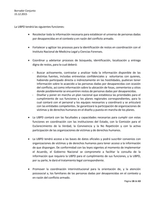 Borrador Conjunto
15.12.2015
Página 18 de 63
La UBPD tendrá las siguientes funciones:
 Recolectar toda la información necesaria para establecer el universo de personas dadas
por desaparecidas en el contexto y en razón del conflicto armado.
 Fortalecer y agilizar los procesos para la identificación de restos en coordinación con el
Instituto Nacional de Medicina Legal y Ciencias Forenses.
 Coordinar y adelantar procesos de búsqueda, identificación, localización y entrega
digna de restos, para lo cual deberá:
- Buscar activamente, contrastar y analizar toda la información disponible de las
distintas fuentes, incluidas entrevistas confidenciales y voluntarias con quienes,
habiendo participado directa o indirectamente en las hostilidades, pudieran tener
información sobre lo acaecido a las personas dadas por desaparecidas con ocasión
del conflicto, así como información sobre la ubicación de fosas, cementerios y sitios
donde posiblemente se encuentren restos de personas dadas por desaparecidas.
- Diseñar y poner en marcha un plan nacional que establezca las prioridades para el
cumplimiento de sus funciones y los planes regionales correspondientes, para lo
cual contará con el personal y los equipos necesarios y coordinará y se articulará
con las entidades competentes. Se garantizará la participación de organizaciones de
víctimas y de derechos humanos en el diseño y puesta en marcha de los planes.
 La UBPD contará con las facultades y capacidades necesarias para cumplir con estas
funciones en coordinación con las instituciones del Estado, con la Comisión para el
Esclarecimiento de la Verdad, la Convivencia y la No Repetición y con la activa
participación de las organizaciones de víctimas y de derechos humanos.
 La UBPD tendrá acceso a las bases de datos oficiales y podrá suscribir convenios con
organizaciones de víctimas y de derechos humanos para tener acceso a la información
de que dispongan. De conformidad con las leyes vigentes al momento de implementar
el Acuerdo, el Gobierno Nacional se compromete a facilitar la consulta de la
información que requiera la UBPD para el cumplimiento de sus funciones, y la UBPD,
por su parte, le dará el tratamiento legal correspondiente.
 Promover la coordinación interinstitucional para la orientación de, y la atención
psicosocial a, los familiares de las personas dadas por desaparecidas en el contexto y
en razón del conflicto armado.
 