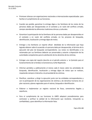 Borrador Conjunto
15.12.2015
Página 19 de 63
 Promover alianzas con organizaciones nacionales e internacionales especializadas para
facilitar el cumplimiento de sus funciones.
 Cuando sea posible, garantizar la entrega digna a los familiares de los restos de las
personas dadas por desaparecidas en el contexto y en razón del conflicto armado,
siempre atendiendo las diferentes tradiciones étnicas y culturales.
 Garantizar la participación de los familiares de las personas dadas por desaparecidas en
el contexto y en razón del conflicto armado, en los procesos de búsqueda,
identificación, localización y entrega digna de restos.
 Entregar a los familiares un reporte oficial detallado de la información que haya
logrado obtener sobre lo acaecido a la persona dada por desaparecida, al término de la
ejecución del plan de búsqueda correspondiente. Los restos no identificados o no
reclamados por sus familiares deberán ser preservados y estarán a disposición de las
autoridades competentes para la satisfacción de los derechos de las víctimas.
 Entregar una copia del reporte descrito en el párrafo anterior a la Comisión para el
Esclarecimiento de la Verdad, la Convivencia y la No Repetición.
 Informar periódica y públicamente al menos cada 6 meses sobre las actividades de
búsqueda, identificación, localización y entrega digna de restos que se realicen,
respetando siempre el derecho a la privacidad de las víctimas.
 Planificar, coordinar y dirigir la ejecución junto con las entidades correspondientes y
con la participación de las organizaciones de víctimas y de derechos humanos de un
plan nacional y planes regionales para el rastreo, búsqueda e identificación.
 Elaborar e implementar un registro nacional de fosas, cementerios ilegales y
sepulturas.
 Para el cumplimiento de sus funciones la UBPD adoptará procedimientos para
contrastar y verificar la calidad de la información que recolecte, incluyendo su
confiabilidad, y para identificar la información falsa.
 