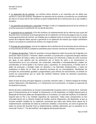 Borrador Conjunto
15.12.2015
Página 2 de 63
6. La reparación de las víctimas: Las víctimas tienen derecho a ser resarcidas por los daños que
sufrieron a causa del conflicto. Restablecer los derechos de las víctimas y transformar sus condiciones
de vida en el marco del fin del conflicto es parte fundamental de la construcción de la paz estable y
duradera.
7. Las garantías de protección y seguridad: Proteger la vida y la integridad personal de las víctimas es
el primer paso para la satisfacción de sus demás derechos.
8. La garantía de no repetición: El fin del conflicto y la implementación de las reformas que surjan del
Acuerdo Final, constituyen la principal garantía de no repetición y la forma de asegurar que no surjan
nuevas generaciones de víctimas. Las medidas que se adopten tanto en el punto 5 como en los demás
puntos de la Agenda deben apuntar a garantizar la no repetición de manera que ningún colombiano
vuelva a ser puesto en condición de víctima o en riesgo de serlo.
9. Principio de reconciliación: Uno de los objetivos de la satisfacción de los derechos de las víctimas es
la reconciliación de toda la ciudadanía colombiana para transitar caminos de civilidad y convivencia.
10. Enfoque de derechos: Todos los acuerdos a los que lleguemos sobre los puntos de la Agenda y en
particular sobre el punto 5 “Víctimas” deben contribuir a la protección y la garantía del goce efectivo
de los derechos de todos y todas. Los derechos humanos son inherentes a todos los seres humanos
por igual, lo que significa que les pertenecen por el hecho de serlo, y en consecuencia su
reconocimiento no es una concesión, son universales, indivisibles e interdependientes y deben ser
considerados en forma global y de manera justa y equitativa. En consecuencia, el Estado tiene el
deber de promover y proteger todos los derechos y las libertades fundamentales, y todos los
ciudadanos el deber de no violar los derechos humanos de sus conciudadanos. Atendiendo los
principios de universalidad, igualdad y progresividad y para efectos de resarcimiento, se tendrán en
cuenta las vulneraciones que en razón del conflicto hubieran tenido los derechos económicos,
sociales y culturales.
Sobre la base de estos principios llegamos a acuerdos centrales sobre: 1. Sistema Integral de Verdad,
Justicia, Reparación y No Repetición; y 2. Compromiso con la promoción, el respeto y la garantía de
los derechos humanos.
Dentro de estos compromisos se incluyen trascendentales acuerdos como la creación de la Comisión
para el Esclarecimiento de la Verdad, la Convivencia y la No Repetición; la Unidad Especial para la
Búsqueda de Personas dadas por Desaparecidas en el contexto y en razón del conflicto; la Jurisdicción
Especial para la Paz y las medidas específicas de reparación. Todos estos componentes se han
articulado dentro de un Sistema Integral de Verdad, Justicia, Reparación y No Repetición, al que se
vinculan también medidas de no repetición, precisando que sobre este último tema, aparte de la
implementación coordinada de todas las anteriores medidas y mecanismos, así como en general de
todos los puntos del Acuerdo Final se implementarán medidas adicionales que se acordarán en el
marco del Punto 3 – “Fin del Conflicto” de la Agenda del Acuerdo General.
 