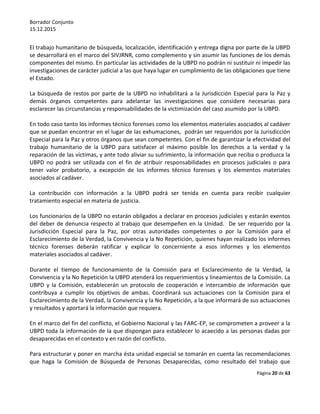 Borrador Conjunto
15.12.2015
Página 20 de 63
El trabajo humanitario de búsqueda, localización, identificación y entrega digna por parte de la UBPD
se desarrollará en el marco del SIVJRNR, como complemento y sin asumir las funciones de los demás
componentes del mismo. En particular las actividades de la UBPD no podrán ni sustituir ni impedir las
investigaciones de carácter judicial a las que haya lugar en cumplimiento de las obligaciones que tiene
el Estado.
La búsqueda de restos por parte de la UBPD no inhabilitará a la Jurisdicción Especial para la Paz y
demás órganos competentes para adelantar las investigaciones que considere necesarias para
esclarecer las circunstancias y responsabilidades de la victimización del caso asumido por la UBPD.
En todo caso tanto los informes técnico forenses como los elementos materiales asociados al cadáver
que se puedan encontrar en el lugar de las exhumaciones, podrán ser requeridos por la Jurisdicción
Especial para la Paz y otros órganos que sean competentes. Con el fin de garantizar la efectividad del
trabajo humanitario de la UBPD para satisfacer al máximo posible los derechos a la verdad y la
reparación de las víctimas, y ante todo aliviar su sufrimiento, la información que reciba o produzca la
UBPD no podrá ser utilizada con el fin de atribuir responsabilidades en procesos judiciales o para
tener valor probatorio, a excepción de los informes técnico forenses y los elementos materiales
asociados al cadáver.
La contribución con información a la UBPD podrá ser tenida en cuenta para recibir cualquier
tratamiento especial en materia de justicia.
Los funcionarios de la UBPD no estarán obligados a declarar en procesos judiciales y estarán exentos
del deber de denuncia respecto al trabajo que desempeñen en la Unidad. De ser requerido por la
Jurisdicción Especial para la Paz, por otras autoridades competentes o por la Comisión para el
Esclarecimiento de la Verdad, la Convivencia y la No Repetición, quienes hayan realizado los informes
técnico forenses deberán ratificar y explicar lo concerniente a esos informes y los elementos
materiales asociados al cadáver.
Durante el tiempo de funcionamiento de la Comisión para el Esclarecimiento de la Verdad, la
Convivencia y la No Repetición la UBPD atenderá los requerimientos y lineamientos de la Comisión. La
UBPD y la Comisión, establecerán un protocolo de cooperación e intercambio de información que
contribuya a cumplir los objetivos de ambas. Coordinará sus actuaciones con la Comisión para el
Esclarecimiento de la Verdad, la Convivencia y la No Repetición, a la que informará de sus actuaciones
y resultados y aportará la información que requiera.
En el marco del fin del conflicto, el Gobierno Nacional y las FARC-EP, se comprometen a proveer a la
UBPD toda la información de la que dispongan para establecer lo acaecido a las personas dadas por
desaparecidas en el contexto y en razón del conflicto.
Para estructurar y poner en marcha ésta unidad especial se tomarán en cuenta las recomendaciones
que haga la Comisión de Búsqueda de Personas Desaparecidas, como resultado del trabajo que
 