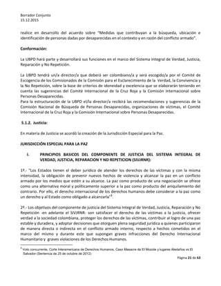 Borrador Conjunto
15.12.2015
Página 21 de 63
realice en desarrollo del acuerdo sobre “Medidas que contribuyan a la búsqueda, ubicación e
identificación de personas dadas por desaparecidas en el contexto y en razón del conflicto armado”.
Conformación:
La UBPD hará parte y desarrollará sus funciones en el marco del Sistema Integral de Verdad, Justicia,
Reparación y No Repetición.
La UBPD tendrá un/a director/a que deberá ser colombiano/a y será escogido/a por el Comité de
Escogencia de los Comisionados de la Comisión para el Esclarecimiento de la Verdad, la Convivencia y
la No Repetición, sobre la base de criterios de idoneidad y excelencia que se elaborarán teniendo en
cuenta las sugerencias del Comité Internacional de la Cruz Roja y la Comisión Internacional sobre
Personas Desaparecidas.
Para la estructuración de la UBPD el/la director/a recibirá las recomendaciones y sugerencias de la
Comisión Nacional de Búsqueda de Personas Desaparecidas, organizaciones de víctimas, el Comité
Internacional de la Cruz Roja y la Comisión Internacional sobre Personas Desaparecidas.
5.1.2. Justicia:
En materia de Justicia se acordó la creación de la Jurisdicción Especial para la Paz.
JURISDICCIÓN ESPECIAL PARA LA PAZ
I. PRINCIPIOS BASICOS DEL COMPONENTE DE JUSTICIA DEL SISTEMA INTEGRAL DE
VERDAD, JUSTICIA, REPARACION Y NO REPETICION (SIVJRNR):
1º.- "Los Estados tienen el deber jurídico de atender los derechos de las víctimas y con la misma
intensidad, la obligación de prevenir nuevos hechos de violencia y alcanzar la paz en un conflicto
armado por los medios que estén a su alcance. La paz como producto de una negociación se ofrece
como una alternativa moral y políticamente superior a la paz como producto del aniquilamiento del
contrario. Por ello, el derecho internacional de los derechos humanos debe considerar a la paz como
un derecho y al Estado como obligado a alcanzarla"1
.
2º.- Los objetivos del componente de justicia del Sistema Integral de Verdad, Justicia, Reparación y No
Repetición -en adelante el SIVJRNR- son satisfacer el derecho de las víctimas a la justicia, ofrecer
verdad a la sociedad colombiana, proteger los derechos de las víctimas, contribuir al logro de una paz
estable y duradera, y adoptar decisiones que otorguen plena seguridad jurídica a quienes participaron
de manera directa o indirecta en el conflicto armado interno, respecto a hechos cometidos en el
marco del mismo y durante este que supongan graves infracciones del Derecho Internacional
Humanitario y graves violaciones de los Derechos Humanos.
1
Voto concurrente, Corte Interamericana de Derechos Humanos, Caso Masacre de El Mozote y lugares Aledaños vs El
Salvador (Sentencia de 25 de octubre de 2012)
 