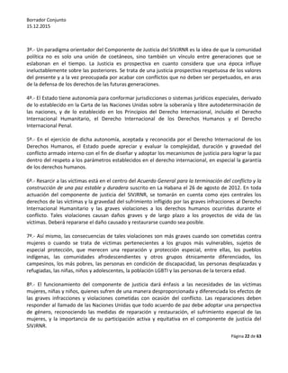 Borrador Conjunto
15.12.2015
Página 22 de 63
3º.- Un paradigma orientador del Componente de Justicia del SIVJRNR es la idea de que la comunidad
política no es solo una unión de coetáneos, sino también un vínculo entre generaciones que se
eslabonan en el tiempo. La Justicia es prospectiva en cuanto considera que una época influye
ineluctablemente sobre las posteriores. Se trata de una justicia prospectiva respetuosa de los valores
del presente y a la vez preocupada por acabar con conflictos que no deben ser perpetuados, en aras
de la defensa de los derechos de las futuras generaciones.
4º.- El Estado tiene autonomía para conformar jurisdicciones o sistemas jurídicos especiales, derivado
de lo establecido en la Carta de las Naciones Unidas sobre la soberanía y libre autodeterminación de
las naciones, y de lo establecido en los Principios del Derecho Internacional, incluido el Derecho
Internacional Humanitario, el Derecho Internacional de los Derechos Humanos y el Derecho
Internacional Penal.
5º.- En el ejercicio de dicha autonomía, aceptada y reconocida por el Derecho Internacional de los
Derechos Humanos, el Estado puede apreciar y evaluar la complejidad, duración y gravedad del
conflicto armado interno con el fin de diseñar y adoptar los mecanismos de justicia para lograr la paz
dentro del respeto a los parámetros establecidos en el derecho internacional, en especial la garantía
de los derechos humanos.
6º.- Resarcir a las víctimas está en el centro del Acuerdo General para la terminación del conflicto y la
construcción de una paz estable y duradera suscrito en La Habana el 26 de agosto de 2012. En toda
actuación del componente de justicia del SIVJRNR, se tomarán en cuenta como ejes centrales los
derechos de las víctimas y la gravedad del sufrimiento infligido por las graves infracciones al Derecho
Internacional Humanitario y las graves violaciones a los derechos humanos ocurridas durante el
conflicto. Tales violaciones causan daños graves y de largo plazo a los proyectos de vida de las
víctimas. Deberá repararse el daño causado y restaurarse cuando sea posible.
7º.- Así mismo, las consecuencias de tales violaciones son más graves cuando son cometidas contra
mujeres o cuando se trata de víctimas pertenecientes a los grupos más vulnerables, sujetos de
especial protección, que merecen una reparación y protección especial, entre ellas, los pueblos
indígenas, las comunidades afrodescendientes y otros grupos étnicamente diferenciados, los
campesinos, los más pobres, las personas en condición de discapacidad, las personas desplazadas y
refugiadas, las niñas, niños y adolescentes, la población LGBTI y las personas de la tercera edad.
8º.- El funcionamiento del componente de justicia dará énfasis a las necesidades de las víctimas
mujeres, niñas y niños, quienes sufren de una manera desproporcionada y diferenciada los efectos de
las graves infracciones y violaciones cometidas con ocasión del conflicto. Las reparaciones deben
responder al llamado de las Naciones Unidas que todo acuerdo de paz debe adoptar una perspectiva
de género, reconociendo las medidas de reparación y restauración, el sufrimiento especial de las
mujeres, y la importancia de su participación activa y equitativa en el componente de justicia del
SIVJRNR.
 
