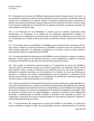 Borrador Conjunto
15.12.2015
Página 23 de 63
9º.- El Componente de Justicia del SIVJRNR, denominado Jurisdicción Especial para la Paz (JEP), es
una jurisdicción especial que ejerce funciones judiciales de manera autónoma y preferente sobre los
asuntos de su competencia, en especial respecto a conductas consideradas graves infracciones al
Derecho Internacional Humanitario o graves violaciones de los Derechos Humanos. Entrará en vigor
en los términos establecidos en el Acuerdo Final. Se aplicará únicamente a conductas cometidas con
anterioridad a su entrada en vigor.
10º.- A la terminación de las hostilidades la amnistía para los rebeldes únicamente estará
condicionada a la finalización de la rebelión de las respectivas organizaciones armadas y al
cumplimiento de lo establecido en el Acuerdo Final, sin perjuicio de lo dispuesto en los puntos 23 y
27. La finalización de la rebelión a efecto de acceder a la amnistía o indulto, se definirá en el Acuerdo
Final.
11º.- En los demás casos no amnistiables ni indultables, para la definición de la situación jurídica o
para recibir y cumplir las sanciones previstas en el SIVJRNR, es necesario reunir las condiciones que
sobre verdad, reparación y no repetición se establezcan en el mismo, cuando se hayan puesto en
funcionamiento todos los componentes del SIVJRNR.
12º.- La responsabilidad de los destinatarios del SIVJRNR no exime al Estado de su deber de respetar y
garantizar el pleno goce de los derechos humanos y de sus obligaciones, conforme al Derecho
Internacional Humanitario y al Derecho Internacional de los Derechos Humanos.
13º.- Para acceder al tratamiento especial previsto en el componente de Justicia del SIVJRNR es
necesario aportar verdad plena, reparar a las víctimas y garantizar la no repetición. Aportar verdad
plena significa relatar, cuando se disponga de los elementos para ello, de manera exhaustiva y
detallada las conductas cometidas y las circunstancias de su comisión, así como las informaciones
necesarias y suficientes para atribuir responsabilidades, para así garantizar la satisfacción de los
derechos de las víctimas a la reparación y a la no repetición. Se entiende por tratamiento especial las
sanciones propias y alternativas previstas en el numeral 60.
14º.- Todas las actuaciones en el componente de justicia, de conformidad con las reglas aplicables a la
Jurisdicción Especial para la Paz, respetarán los derechos fundamentales del debido proceso, defensa,
asistencia de abogado, presunción de inocencia y la independencia e imparcialidad de los magistrados
de las salas y secciones, así como de los integrantes de la Unidad de Investigación y Acusación. Todas
las decisiones judiciales sobre las responsabilidades y sanciones de personas serán debidamente
motivadas y fundamentadas en pruebas confiables y admisibles ante tribunales de justicia. Las
resoluciones y sentencias de las salas y secciones pueden ser recurridas en reposición o apelación a
solicitud del destinatario de las mismas.
15º.- El funcionamiento del componente de justicia del SIVJRNR es inescindible y se aplicará de
manera simultánea e integral a todos los que participaron directa e indirectamente en el conflicto
 