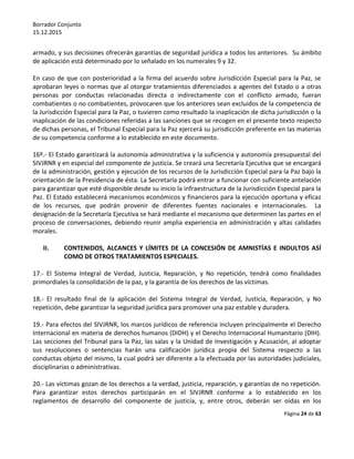 Borrador Conjunto
15.12.2015
Página 24 de 63
armado, y sus decisiones ofrecerán garantías de seguridad jurídica a todos los anteriores. Su ámbito
de aplicación está determinado por lo señalado en los numerales 9 y 32.
En caso de que con posterioridad a la firma del acuerdo sobre Jurisdicción Especial para la Paz, se
aprobaran leyes o normas que al otorgar tratamientos diferenciados a agentes del Estado o a otras
personas por conductas relacionadas directa o indirectamente con el conflicto armado, fueran
combatientes o no combatientes, provocaren que los anteriores sean excluidos de la competencia de
la Jurisdicción Especial para la Paz, o tuvieren como resultado la inaplicación de dicha jurisdicción o la
inaplicación de las condiciones referidas a las sanciones que se recogen en el presente texto respecto
de dichas personas, el Tribunal Especial para la Paz ejercerá su jurisdicción preferente en las materias
de su competencia conforme a lo establecido en este documento.
16º.- El Estado garantizará la autonomía administrativa y la suficiencia y autonomía presupuestal del
SIVJRNR y en especial del componente de justicia. Se creará una Secretaría Ejecutiva que se encargará
de la administración, gestión y ejecución de los recursos de la Jurisdicción Especial para la Paz bajo la
orientación de la Presidencia de ésta. La Secretaría podrá entrar a funcionar con suficiente antelación
para garantizar que esté disponible desde su inicio la infraestructura de la Jurisdicción Especial para la
Paz. El Estado establecerá mecanismos económicos y financieros para la ejecución oportuna y eficaz
de los recursos, que podrán provenir de diferentes fuentes nacionales e internacionales. La
designación de la Secretaría Ejecutiva se hará mediante el mecanismo que determinen las partes en el
proceso de conversaciones, debiendo reunir amplia experiencia en administración y altas calidades
morales.
II. CONTENIDOS, ALCANCES Y LÍMITES DE LA CONCESIÓN DE AMNISTÍAS E INDULTOS ASÍ
COMO DE OTROS TRATAMIENTOS ESPECIALES.
17.- El Sistema Integral de Verdad, Justicia, Reparación, y No repetición, tendrá como finalidades
primordiales la consolidación de la paz, y la garantía de los derechos de las víctimas.
18.- El resultado final de la aplicación del Sistema Integral de Verdad, Justicia, Reparación, y No
repetición, debe garantizar la seguridad jurídica para promover una paz estable y duradera.
19.- Para efectos del SIVJRNR, los marcos jurídicos de referencia incluyen principalmente el Derecho
Internacional en materia de derechos humanos (DIDH) y el Derecho Internacional Humanitario (DIH).
Las secciones del Tribunal para la Paz, las salas y la Unidad de Investigación y Acusación, al adoptar
sus resoluciones o sentencias harán una calificación jurídica propia del Sistema respecto a las
conductas objeto del mismo, la cual podrá ser diferente a la efectuada por las autoridades judiciales,
disciplinarias o administrativas.
20.- Las víctimas gozan de los derechos a la verdad, justicia, reparación, y garantías de no repetición.
Para garantizar estos derechos participarán en el SIVJRNR conforme a lo establecido en los
reglamentos de desarrollo del componente de justicia, y, entre otros, deberán ser oídas en los
 