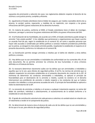 Borrador Conjunto
15.12.2015
Página 25 de 63
supuestos de priorización y selección de casos. Los reglamentos deberán respetar el derecho de las
víctimas a una justicia pronta, cumplida y eficiente.
21.- Igualmente el Estado colombiano tiene el deber de asegurar, por medios razonables dentro de su
alcance, la verdad, justicia, reparación, y medidas de no repetición, con respecto a las graves
infracciones del DIH y graves violaciones de los derechos humanos.
22.- En materia de justicia, conforme al DIDH, el Estado colombiano tiene el deber de investigar,
esclarecer, perseguir y sancionar las graves violaciones del DIDH y las graves infracciones del DIH.
23.- A la finalización de las hostilidades, de acuerdo con el DIH, el Estado colombiano puede otorgar la
amnistía “más amplia posible”. A los rebeldes que pertenezcan a organizaciones que hayan suscrito
un acuerdo final de paz, según lo establecido en el numeral 10, así como a aquellas personas que
hayan sido acusadas o condenadas por delitos políticos o conexos mediante providencias proferidas
por la justicia, se otorgará la más amplia amnistía posible, respetando lo establecido al respecto en el
presente documento, conforme a lo indicado en el numeral 38.
24.- La Constitución permite otorgar amnistías o indultos por el delito de rebelión y otros delitos
políticos y conexos.
25.- Hay delitos que no son amnistiables ni indultables de conformidad con los numerales 40 y 41 de
este documento. No se permite amnistiar los crímenes de lesa humanidad, ni otros crímenes
definidos en el Estatuto de Roma.
26.- Es necesario determinar claramente cuáles son los delitos que son amnistiables o indultables y
aquellos que no lo son, para efectos de seguridad jurídica. A tal fin, las normas de amnistía que se
adopten respetarán los principios establecidos en el presente documento de creación de la JEP. Al
momento de determinar las conductas amnistiables o indultables, se aplicará el principio de
favorabilidad para el destinatario de la amnistía o indulto, cuando no existiera en el derecho
internacional una prohibición de amnistía o indulto respecto a las conductas de que se hubiera
acusado a los rebeldes o a otras personas acusadas de serlo. El principio de favorabilidad se aplicará a
todos los destinatarios de la JEP.
27.- La concesión de amnistías o indultos o el acceso a cualquier tratamiento especial, no exime del
deber de contribuir, individual o colectivamente, al esclarecimiento de la verdad conforme a lo
establecido en este documento.
28.- El grado de contribución voluntaria de cada persona o colectivo a la verdad estará en relación con
el tratamiento a recibir en el componente de justicia.
29.- Se determinará de manera clara el alcance de cada uno de los delitos que no son amnistiables y
de los que sí lo son, para efectos de seguridad jurídica.
 