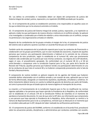 Borrador Conjunto
15.12.2015
Página 26 de 63
30.- Los delitos no amnistiables ni indultables deben ser objeto del componente de justicia del
Sistema integral de verdad, justicia, reparación y no repetición (SIVJRNR) acordado por las partes.
31.- En el componente de justicia se establecerán sanciones a los responsables en aquellos casos en
los que se determine que no los alcanza la amnistía o el indulto.
32.- El componente de justicia del Sistema Integral de verdad, justicia, reparación, y no repetición se
aplicará a todos los que participaron de manera directa o indirecta en el conflicto armado. Se aplicará
a los investigados o condenados por el delito de rebelión u otros relacionados con el conflicto, aunque
no pertenezcan a las organizaciones armadas en rebelión.
Respecto de los combatientes de los grupos armados al margen de la ley, el componente de justicia
del sistema solo se aplicará a quienes suscriban un acuerdo final de paz con el Gobierno.
También serán de competencia de la jurisdicción especial para la paz las conductas de financiación o
colaboración con los grupos paramilitares, que no sean resultado de coacciones, respecto de aquellas
personas que tuvieron una participación determinante o habitual en la comisión de los crímenes
competencia de ésta jurisdicción, según lo establecido en el numeral 40, salvo que previamente
hubieren sido condenadas por la justicia por esas mismas conductas. Los órganos de la JEP decidirán,
según el caso, el procedimiento apropiado. De conformidad con el numeral 48 (t) y el 58 (e)
serán llamados a comparecer ante la Jurisdicción Especial para la Paz, por parte de la Sección de
Revisión del Tribunal, aquellas personas que hubieran tenido una participación determinante en una
de las conductas de que trata el numeral 40 y no hubieren comparecido previamente ante la Sala de
Verdad y Reconocimiento.
El componente de Justicia también se aplicará respecto de los agentes del Estado que hubieren
cometido delitos relacionados con el conflicto armado y con ocasión de este, aplicación que se hará
de forma diferenciada, otorgando un tratamiento equitativo, equilibrado, simultáneo y simétrico. En
dicho tratamiento deberá tenerse en cuenta la calidad de garante de derechos por parte del Estado,
así como la presunción de que el Estado ejerce de manera legítima el monopolio de las armas.
La creación y el funcionamiento de la Jurisdicción Especial para la Paz no modificarán las normas
vigentes aplicables a las personas que hayan ejercido la Presidencia de la República, de conformidad
con lo establecido en el artículo 174 de la Constitución Política de Colombia en el momento de
aprobarse el presente documento. En caso de que ante la JEP obre una información que comprometa
a una persona que haya ejercido la Presidencia de la República, dicha información se remitirá a la
Cámara de Representantes para lo de su competencia, remisión que se efectuará en el momento que
se considere adecuado por la JEP, después de haber realizado las verificaciones pertinentes.
33.- El componente de justicia del SIVJRNR, conforme a lo establecido en el Acuerdo Final, prevalecerá
sobre las actuaciones penales, disciplinarias o administrativas por conductas cometidas con ocasión,
 