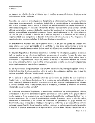 Borrador Conjunto
15.12.2015
Página 27 de 63
por causa y en relación directa o indirecta con el conflicto armado, al absorber la competencia
exclusiva sobre dichas conductas.
Respecto a las sanciones o investigaciones disciplinarias o administrativas, incluidas las pecuniarias
impuestas a personas naturales en cualquier jurisdicción, la competencia de la Jurisdicción Especial
para la Paz se limitará bien a anular o extinguir la responsabilidad o la sanción disciplinaria o
administrativa impuesta por conductas relacionadas directa o indirectamente con el conflicto armado,
o bien a revisar dichas sanciones, todo ello a solicitud del sancionado o investigado. En todo caso la
solicitud no podrá llevar aparejada la reapertura de una investigación penal por los mismos hechos.
En caso de que se solicite la revisión de la sanción impuesta o la extinción de la sanción y
responsabilidad, será competente la Sección de Revisión del Tribunal para la Paz. Respecto a los
investigados, será competente la Sala de definición de situaciones jurídicas.
34.- El tratamiento de justicia para los integrantes de las FARC-EP, para los agentes del Estado y para
otros actores que hayan participado en el conflicto, ya sea como combatientes o como no
combatientes, cuando hayan cometido delitos, puede ser diferente pero equilibrado y equitativo.
35.- La protesta pacífica, la defensa de los derechos humanos, y el liderazgo de grupos de la sociedad
civil, no pueden ser por sí mismos tipificados penalmente, ni penados. En caso de haber sido
sancionados se otorgarán mecanismos de tratamiento especial que puedan llegar incluso hasta la
extinción de la responsabilidad. La Sala de Amnistía e Indulto y la Sección de Revisión del Tribunal
para la Paz serán competentes para decidir si extingue, revisa o anula las sanciones, investigaciones y
sentencias impuestas en los anteriores supuestos.
36.- La imposición de cualquier sanción en el SIVJRNR no inhabilitará para la participación política ni
limitará el ejercicio de ningún derecho, activo o pasivo, de participación política, para lo cual las
partes acordarán las reformas constitucionales pertinentes.
37. Se aplicará el artículo 6.5 del Protocolo II de los Convenios de Ginebra, del cual Colombia es
Estado Parte, el cual dispone lo siguiente: “A la cesación de las hostilidades, las autoridades en el
poder procurarán conceder la amnistía más amplia posible a las personas que hayan tomado parte en
el conflicto armado o que se encuentren privadas de libertad, internadas o detenidas por motivos
relacionados con el conflicto armado.”
38. Conforme a la anterior disposición, se amnistiarán e indultarán los delitos políticos y conexos
cometidos en el desarrollo de la rebelión por las personas que formen parte de los grupos rebeldes
con los cuales se firme un acuerdo de paz. Respetando lo establecido en el Acuerdo Final y en el
presente documento, las normas de amnistía determinarán de manera clara y precisa los delitos
amnistiables o indultables y los criterios de conexidad. La pertenencia al grupo rebelde será
determinada, previa entrega de un listado por dicho grupo, conforme a lo que se establezca entre las
partes para su verificación. Entre los delitos políticos y conexos se incluyen, por ejemplo, la rebelión,
la sedición, la asonada, así como el porte ilegal de armas, las muertes en combate compatibles con el
 
