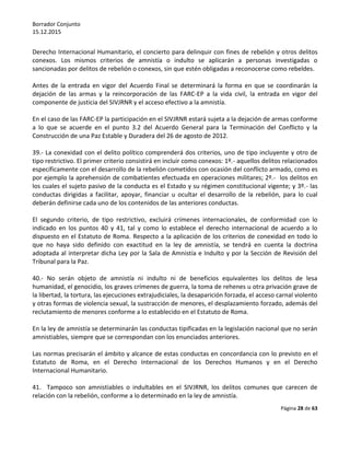 Borrador Conjunto
15.12.2015
Página 28 de 63
Derecho Internacional Humanitario, el concierto para delinquir con fines de rebelión y otros delitos
conexos. Los mismos criterios de amnistía o indulto se aplicarán a personas investigadas o
sancionadas por delitos de rebelión o conexos, sin que estén obligadas a reconocerse como rebeldes.
Antes de la entrada en vigor del Acuerdo Final se determinará la forma en que se coordinarán la
dejación de las armas y la reincorporación de las FARC-EP a la vida civil, la entrada en vigor del
componente de justicia del SIVJRNR y el acceso efectivo a la amnistía.
En el caso de las FARC-EP la participación en el SIVJRNR estará sujeta a la dejación de armas conforme
a lo que se acuerde en el punto 3.2 del Acuerdo General para la Terminación del Conflicto y la
Construcción de una Paz Estable y Duradera del 26 de agosto de 2012.
39.- La conexidad con el delito político comprenderá dos criterios, uno de tipo incluyente y otro de
tipo restrictivo. El primer criterio consistirá en incluir como conexos: 1º.- aquellos delitos relacionados
específicamente con el desarrollo de la rebelión cometidos con ocasión del conflicto armado, como es
por ejemplo la aprehensión de combatientes efectuada en operaciones militares; 2º.- los delitos en
los cuales el sujeto pasivo de la conducta es el Estado y su régimen constitucional vigente; y 3º.- las
conductas dirigidas a facilitar, apoyar, financiar u ocultar el desarrollo de la rebelión, para lo cual
deberán definirse cada uno de los contenidos de las anteriores conductas.
El segundo criterio, de tipo restrictivo, excluirá crímenes internacionales, de conformidad con lo
indicado en los puntos 40 y 41, tal y como lo establece el derecho internacional de acuerdo a lo
dispuesto en el Estatuto de Roma. Respecto a la aplicación de los criterios de conexidad en todo lo
que no haya sido definido con exactitud en la ley de amnistía, se tendrá en cuenta la doctrina
adoptada al interpretar dicha Ley por la Sala de Amnistía e Indulto y por la Sección de Revisión del
Tribunal para la Paz.
40.- No serán objeto de amnistía ni indulto ni de beneficios equivalentes los delitos de lesa
humanidad, el genocidio, los graves crímenes de guerra, la toma de rehenes u otra privación grave de
la libertad, la tortura, las ejecuciones extrajudiciales, la desaparición forzada, el acceso carnal violento
y otras formas de violencia sexual, la sustracción de menores, el desplazamiento forzado, además del
reclutamiento de menores conforme a lo establecido en el Estatuto de Roma.
En la ley de amnistía se determinarán las conductas tipificadas en la legislación nacional que no serán
amnistiables, siempre que se correspondan con los enunciados anteriores.
Las normas precisarán el ámbito y alcance de estas conductas en concordancia con lo previsto en el
Estatuto de Roma, en el Derecho Internacional de los Derechos Humanos y en el Derecho
Internacional Humanitario.
41. Tampoco son amnistiables o indultables en el SIVJRNR, los delitos comunes que carecen de
relación con la rebelión, conforme a lo determinado en la ley de amnistía.
 