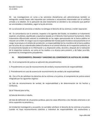 Borrador Conjunto
15.12.2015
Página 29 de 63
42. Las investigaciones en curso y las sanciones disciplinarias y/o administrativas también se
extinguirán cuando hayan sido impuestas por conductas o actuaciones relacionadas con el conflicto
armado o la rebelión. En la aplicación de este tratamiento se atenderá a las conductas que podrían
ser amnistiables o indultables, según la ley de amnistía.
43. La concesión de amnistías e indultos no extingue el derecho de las víctimas a recibir reparación.
44. En concordancia con lo anterior, respecto a los agentes del Estado, se establece un tratamiento
especial, simultáneo, equilibrado y equitativo basado en el Derecho Internacional Humanitario. Dicho
tratamiento diferenciado valorará lo establecido en las reglas operacionales de la fuerza pública en
relación con el DIH. En ningún caso la responsabilidad del mando podrá fundarse exclusivamente en el
rango, la jerarquía o el ámbito de jurisdicción. La responsabilidad de los miembros de la fuerza pública
por los actos de sus subordinados deberá fundarse en el control efectivo de la respectiva conducta, en
el conocimiento basado en la información a su disposición antes, durante y después de la realización
de la respectiva conducta, así como en los medios a su alcance para prevenir, y de haber ocurrido,
promover las investigaciones procedentes.
III. PROCEDIMIENTO, ÓRGANOS Y SANCIONES DEL COMPONENTE DE JUSTICIA DEL SIVJRNR.
45. En el componente de justicia se aplicarán dos procedimientos:
1. Procedimiento en caso de reconocimiento de verdad y reconocimiento de responsabilidad.
2. Procedimiento en caso de ausencia de reconocimiento de verdad y de responsabilidad.
46.- Con el fin de satisfacer los derechos de las víctimas a la justicia, el componente de justicia estará
integrado por los siguientes órganos:
(a) Sala de reconocimiento de verdad, de responsabilidad y de determinación de los hechos y
conductas,
(b) el Tribunal para la Paz,
(c) Sala de Amnistía o indulto,
(d) Sala de definición de situaciones jurídicas, para los casos diferentes a los literales anteriores o en
otros supuestos no previstos y,
(e) Unidad de Investigación y acusación, la cual debe satisfacer el derecho de las víctimas a la justicia
cuando no haya reconocimiento colectivo o individual de responsabilidad. Las resoluciones y
 