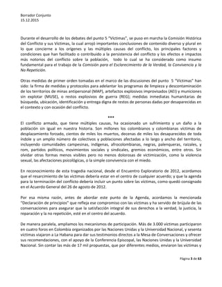 Borrador Conjunto
15.12.2015
Página 3 de 63
Durante el desarrollo de los debates del punto 5 “Víctimas”, se puso en marcha la Comisión Histórica
del Conflicto y sus Víctimas, la cual arrojó importantes conclusiones de contenido diverso y plural en
lo que concierne a los orígenes y las múltiples causas del conflicto, los principales factores y
condiciones que han facilitado o contribuido a la persistencia del conflicto y los efectos e impactos
más notorios del conflicto sobre la población, todo lo cual se ha considerado como insumo
fundamental para el trabajo de la Comisión para el Esclarecimiento de la Verdad, la Convivencia y la
No Repetición.
Otras medidas de primer orden tomadas en el marco de las discusiones del punto 5 “Víctimas” han
sido: la firma de medidas y protocolos para adelantar los programas de limpieza y descontaminación
de los territorios de minas antipersonal (MAP), artefactos explosivos improvisados (AEI) y municiones
sin explotar (MUSE), o restos explosivos de guerra (REG); medidas inmediatas humanitarias de
búsqueda, ubicación, identificación y entrega digna de restos de personas dadas por desaparecidas en
el contexto y con ocasión del conflicto.
***
El conflicto armado, que tiene múltiples causas, ha ocasionado un sufrimiento y un daño a la
población sin igual en nuestra historia. Son millones los colombianos y colombianas víctimas de
desplazamiento forzado, cientos de miles los muertos, decenas de miles los desaparecidos de toda
índole y un amplio número de colectivos y poblaciones afectadas a lo largo y ancho del territorio,
incluyendo comunidades campesinas, indígenas, afrocolombianas, negras, palenqueras, raizales, y
rom, partidos políticos, movimientos sociales y sindicales, gremios económicos, entre otros. Sin
olvidar otras formas menos visibles pero no menos dolorosas de victimización, como la violencia
sexual, las afectaciones psicológicas, o la simple convivencia con el miedo.
En reconocimiento de esta tragedia nacional, desde el Encuentro Exploratorio de 2012, acordamos
que el resarcimiento de las víctimas debería estar en el centro de cualquier acuerdo; y que la agenda
para la terminación del conflicto debería incluir un punto sobre las víctimas, como quedó consignado
en el Acuerdo General del 26 de agosto de 2012.
Por esa misma razón, antes de abordar este punto de la Agenda, acordamos la mencionada
“Declaración de principios” que refleja ese compromiso con las víctimas y ha servido de brújula de las
conversaciones para asegurar que la satisfacción integral de sus derechos a la verdad, la justicia, la
reparación y la no repetición, esté en el centro del acuerdo.
De manera paralela, ampliamos los mecanismos de participación. Más de 3.000 víctimas participaron
en cuatro foros en Colombia organizados por las Naciones Unidas y la Universidad Nacional, y sesenta
víctimas viajaron a La Habana para dar sus testimonios directos a la Mesa de Conversaciones y ofrecer
sus recomendaciones, con el apoyo de la Conferencia Episcopal, las Naciones Unidas y la Universidad
Nacional. Sin contar las más de 17 mil propuestas, que por diferentes medios, enviaron las víctimas y
 