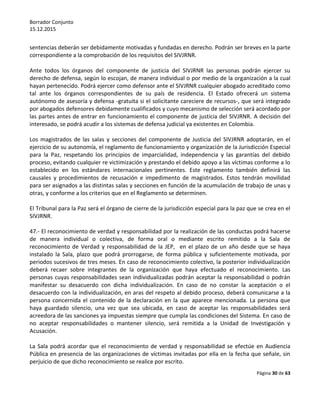 Borrador Conjunto
15.12.2015
Página 30 de 63
sentencias deberán ser debidamente motivadas y fundadas en derecho. Podrán ser breves en la parte
correspondiente a la comprobación de los requisitos del SIVJRNR.
Ante todos los órganos del componente de justicia del SIVJRNR las personas podrán ejercer su
derecho de defensa, según lo escojan, de manera individual o por medio de la organización a la cual
hayan pertenecido. Podrá ejercer como defensor ante el SIVJRNR cualquier abogado acreditado como
tal ante los órganos correspondientes de su país de residencia. El Estado ofrecerá un sistema
autónomo de asesoría y defensa -gratuita si el solicitante careciere de recursos-, que será integrado
por abogados defensores debidamente cualificados y cuyo mecanismo de selección será acordado por
las partes antes de entrar en funcionamiento el componente de justicia del SIVJRNR. A decisión del
interesado, se podrá acudir a los sistemas de defensa judicial ya existentes en Colombia.
Los magistrados de las salas y secciones del componente de Justicia del SIVJRNR adoptarán, en el
ejercicio de su autonomía, el reglamento de funcionamiento y organización de la Jurisdicción Especial
para la Paz, respetando los principios de imparcialidad, independencia y las garantías del debido
proceso, evitando cualquier re victimización y prestando el debido apoyo a las víctimas conforme a lo
establecido en los estándares internacionales pertinentes. Este reglamento también definirá las
causales y procedimientos de recusación e impedimento de magistrados. Estos tendrán movilidad
para ser asignados a las distintas salas y secciones en función de la acumulación de trabajo de unas y
otras, y conforme a los criterios que en el Reglamento se determinen.
El Tribunal para la Paz será el órgano de cierre de la jurisdicción especial para la paz que se crea en el
SIVJRNR.
47.- El reconocimiento de verdad y responsabilidad por la realización de las conductas podrá hacerse
de manera individual o colectiva, de forma oral o mediante escrito remitido a la Sala de
reconocimiento de Verdad y responsabilidad de la JEP, en el plazo de un año desde que se haya
instalado la Sala, plazo que podrá prorrogarse, de forma pública y suficientemente motivada, por
periodos sucesivos de tres meses. En caso de reconocimiento colectivo, la posterior individualización
deberá recaer sobre integrantes de la organización que haya efectuado el reconocimiento. Las
personas cuyas responsabilidades sean individualizadas podrán aceptar la responsabilidad o podrán
manifestar su desacuerdo con dicha individualización. En caso de no constar la aceptación o el
desacuerdo con la individualización, en aras del respeto al debido proceso, deberá comunicarse a la
persona concernida el contenido de la declaración en la que aparece mencionada. La persona que
haya guardado silencio, una vez que sea ubicada, en caso de aceptar las responsabilidades será
acreedora de las sanciones ya impuestas siempre que cumpla las condiciones del Sistema. En caso de
no aceptar responsabilidades o mantener silencio, será remitida a la Unidad de Investigación y
Acusación.
La Sala podrá acordar que el reconocimiento de verdad y responsabilidad se efectúe en Audiencia
Pública en presencia de las organizaciones de víctimas invitadas por ella en la fecha que señale, sin
perjuicio de que dicho reconocimiento se realice por escrito.
 