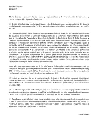 Borrador Conjunto
15.12.2015
Página 31 de 63
48. La Sala de reconocimiento de verdad y responsabilidad y de determinación de los hechos y
conductas tendrá las siguientes funciones:
(a) decidir si los hechos y conductas atribuidas a las distintas personas son competencia del Sistema
por haber sido cometidos en relación directa o indirecta con el conflicto armado interno o con ocasión
de este.
(b) recibir los informes que le presentarán la Fiscalía General de la Nación, los órganos competentes
de la justicia penal militar, la Comisión de acusaciones de la Cámara de Representantes o el órgano
que la reemplace, la Procuraduría General de la Nación, la Contraloría General de la República y
cualquier jurisdicción que opere en Colombia, sobre todas las investigaciones en curso relativas a las
conductas cometidas con ocasión del conflicto armado, incluidas las que ya hayan llegado a juicio o
concluidas por la Procuraduría o la Controlaría o por cualquier jurisdicción. Los informes clasificarán
los hechos por presuntos autores y agruparán las conductas semejantes en una misma categoría sin
calificarlas jurídicamente. A la Sala también se le remitirá un informe de las sentencias pertinentes
proferidas por la justicia, enviado por el órgano de Administración de la Rama Judicial o por los
condenados. Los órganos competentes de la justicia penal militar enviarán también las sentencias
proferidas. Cualquier órgano administrativo que haya proferido sanciones por conductas relacionadas
con el conflicto enviará igualmente las resoluciones en las que consten. En todos los anteriores casos
se acompañaran copias de las sentencias o resoluciones.
Junto a los Informes presentados por la Fiscalía General de la Nación, esta institución incorporará las
compulsas de copias que le hayan sido remitidas por la jurisdicción de Justicia y Paz creada por la Ley
975 del 2005, para que por la JEP se determine si las conductas relacionadas son de su competencia
conforme a lo establecido en el párrafo tercero del numeral 32.
(c) recibir los informes de las organizaciones de víctimas y de derechos humanos colombianas
relativos a las conductas cometidas con ocasión del conflicto armado, así como de fuentes judiciales o
administrativas. A estos Informes se les dará el mismo tratamiento por la JEP que a los establecidos
en el literal b).
(d) Los informes agruparán los hechos por presuntos autores o condenados y agruparán las conductas
semejantes en una misma categoría sin calificarlas jurídicamente. Los informes deberán ser rigurosos.
La Sala podrá ordenar que los Informes estén organizados por hechos más representativos.
(e) Cuando una persona hubiere sido comprometida en un informe o declaración de reconocimiento,
la Sala la notificará para darle la oportunidad de rendir voluntariamente su versión de los hechos. Al
rendirla, la persona podrá hacer un reconocimiento de verdad y responsabilidad o negar los hechos o
aducir que carecen de relación con el conflicto.
 