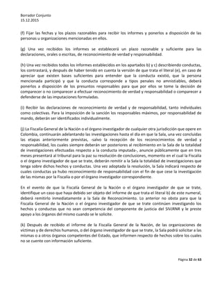 Borrador Conjunto
15.12.2015
Página 32 de 63
(f) Fijar las fechas y los plazos razonables para recibir los informes y ponerlos a disposición de las
personas u organizaciones mencionadas en ellos.
(g) Una vez recibidos los informes se establecerá un plazo razonable y suficiente para las
declaraciones, orales o escritas, de reconocimiento de verdad y responsabilidad.
(h) Una vez recibidos todos los informes establecidos en los apartados b) y c) describiendo conductas,
los contrastará, y después de haber tenido en cuenta la versión de que trata el literal (e), en caso de
apreciar que existen bases suficientes para entender que la conducta existió, que la persona
mencionada participó y que la conducta corresponde a tipos penales no amnistiables, deberá
ponerlos a disposición de los presuntos responsables para que por ellos se tome la decisión de
comparecer o no comparecer a efectuar reconocimiento de verdad y responsabilidad o comparecer a
defenderse de las imputaciones formuladas.
(i) Recibir las declaraciones de reconocimiento de verdad y de responsabilidad, tanto individuales
como colectivas. Para la imposición de la sanción los responsables máximos, por responsabilidad de
mando, deberán ser identificados individualmente.
(j) La Fiscalía General de la Nación o el órgano investigador de cualquier otra jurisdicción que opere en
Colombia, continuarán adelantando las investigaciones hasta el día en que la Sala, una vez concluidas
las etapas anteriormente previstas, -salvo la recepción de los reconocimientos de verdad y
responsabilidad, los cuales siempre deberán ser posteriores al recibimiento en la Sala de la totalidad
de investigaciones efectuadas respecto a la conducta imputada-, anuncie públicamente que en tres
meses presentará al tribunal para la paz su resolución de conclusiones, momento en el cual la Fiscalía
o el órgano investigador de que se trate, deberán remitir a la Sala la totalidad de investigaciones que
tenga sobre dichos hechos y conductas. Una vez adoptada la resolución, la Sala indicará respecto de
cuales conductas ya hubo reconocimiento de responsabilidad con el fin de que cese la investigación
de las mismas por la Fiscalía o por el órgano investigador correspondiente.
En el evento de que la Fiscalía General de la Nación o el órgano investigador de que se trate,
identifique un caso que haya debido ser objeto del informe de que trata el literal b) de este numeral,
deberá remitirlo inmediatamente a la Sala de Reconocimiento. Lo anterior no obsta para que la
Fiscalía General de la Nación o el órgano investigador de que se trate continúen investigando los
hechos y conductas que no sean competencia del componente de justicia del SIVJRNR y le preste
apoyo a los órganos del mismo cuando se le solicite.
(k) Después de recibido el informe de la Fiscalía General de la Nación, de las organizaciones de
víctimas y de derechos humanos, o del órgano investigador de que se trate, la Sala podrá solicitar a las
mismas o a otros órganos competentes del Estado, que informen respecto de hechos sobre los cuales
no se cuente con información suficiente.
 