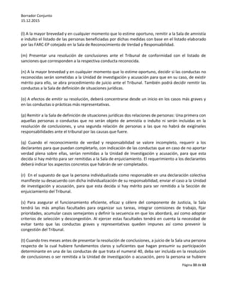 Borrador Conjunto
15.12.2015
Página 33 de 63
(l) A la mayor brevedad y en cualquier momento que lo estime oportuno, remitir a la Sala de amnistía
e indulto el listado de las personas beneficiadas por dichas medidas con base en el listado elaborado
por las FARC-EP cotejado en la Sala de Reconocimiento de Verdad y Responsabilidad.
(m) Presentar una resolución de conclusiones ante el Tribunal de conformidad con el listado de
sanciones que corresponden a la respectiva conducta reconocida.
(n) A la mayor brevedad y en cualquier momento que lo estime oportuno, decidir si las conductas no
reconocidas serán sometidas a la Unidad de investigación y acusación para que en su caso, de existir
mérito para ello, se abra procedimiento de juicio ante el Tribunal. También podrá decidir remitir las
conductas a la Sala de definición de situaciones jurídicas.
(o) A efectos de emitir su resolución, deberá concentrarse desde un inicio en los casos más graves y
en las conductas o prácticas más representativas.
(p) Remitir a la Sala de definición de situaciones jurídicas dos relaciones de personas: Una primera con
aquellas personas o conductas que no serán objeto de amnistía o indulto ni serán incluidas en la
resolución de conclusiones, y una segunda relación de personas a las que no habrá de exigírseles
responsabilidades ante el tribunal por las causas que fuere.
(q) Cuando el reconocimiento de verdad y responsabilidad se valore incompleto, requerir a los
declarantes para que puedan completarlo, con indicación de las conductas que en caso de no aportar
verdad plena sobre ellas, serían remitidas a la Unidad de Investigación y acusación, para que esta
decida si hay mérito para ser remitidas a la Sala de enjuiciamiento. El requerimiento a los declarantes
deberá indicar los aspectos concretos que habrán de ser completados.
(r) En el supuesto de que la persona individualizada como responsable en una declaración colectiva
manifieste su desacuerdo con dicha individualización de su responsabilidad, enviar el caso a la Unidad
de investigación y acusación, para que esta decida si hay mérito para ser remitido a la Sección de
enjuiciamiento del Tribunal.
(s) Para asegurar el funcionamiento eficiente, eficaz y célere del componente de Justicia, la Sala
tendrá las más amplias facultades para organizar sus tareas, integrar comisiones de trabajo, fijar
prioridades, acumular casos semejantes y definir la secuencia en que los abordará, así como adoptar
criterios de selección y descongestión. Al ejercer estas facultades tendrá en cuenta la necesidad de
evitar tanto que las conductas graves y representativas queden impunes así como prevenir la
congestión del Tribunal.
(t) Cuando tres meses antes de presentar la resolución de conclusiones, a juicio de la Sala una persona
respecto de la cual hubiere fundamentos claros y suficientes que hagan presumir su participación
determinante en una de las conductas de que trata el numeral 40, deba ser incluida en la resolución
de conclusiones o ser remitida a la Unidad de investigación o acusación, pero la persona se hubiere
 
