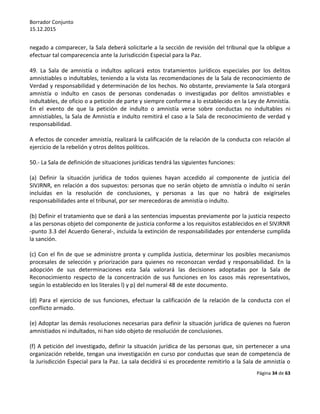 Borrador Conjunto
15.12.2015
Página 34 de 63
negado a comparecer, la Sala deberá solicitarle a la sección de revisión del tribunal que la obligue a
efectuar tal comparecencia ante la Jurisdicción Especial para la Paz.
49. La Sala de amnistía o indultos aplicará estos tratamientos jurídicos especiales por los delitos
amnistiables o indultables, teniendo a la vista las recomendaciones de la Sala de reconocimiento de
Verdad y responsabilidad y determinación de los hechos. No obstante, previamente la Sala otorgará
amnistía o indulto en casos de personas condenadas o investigadas por delitos amnistiables e
indultables, de oficio o a petición de parte y siempre conforme a lo establecido en la Ley de Amnistía.
En el evento de que la petición de indulto o amnistía verse sobre conductas no indultables ni
amnistiables, la Sala de Amnistía e indulto remitirá el caso a la Sala de reconocimiento de verdad y
responsabilidad.
A efectos de conceder amnistía, realizará la calificación de la relación de la conducta con relación al
ejercicio de la rebelión y otros delitos políticos.
50.- La Sala de definición de situaciones jurídicas tendrá las siguientes funciones:
(a) Definir la situación jurídica de todos quienes hayan accedido al componente de justicia del
SIVJRNR, en relación a dos supuestos: personas que no serán objeto de amnistía o indulto ni serán
incluidas en la resolución de conclusiones, y personas a las que no habrá de exigírseles
responsabilidades ante el tribunal, por ser merecedoras de amnistía o indulto.
(b) Definir el tratamiento que se dará a las sentencias impuestas previamente por la justicia respecto
a las personas objeto del componente de justicia conforme a los requisitos establecidos en el SIVJRNR
-punto 3.3 del Acuerdo General-, incluida la extinción de responsabilidades por entenderse cumplida
la sanción.
(c) Con el fin de que se administre pronta y cumplida Justicia, determinar los posibles mecanismos
procesales de selección y priorización para quienes no reconozcan verdad y responsabilidad. En la
adopción de sus determinaciones esta Sala valorará las decisiones adoptadas por la Sala de
Reconocimiento respecto de la concentración de sus funciones en los casos más representativos,
según lo establecido en los literales l) y p) del numeral 48 de este documento.
(d) Para el ejercicio de sus funciones, efectuar la calificación de la relación de la conducta con el
conflicto armado.
(e) Adoptar las demás resoluciones necesarias para definir la situación jurídica de quienes no fueron
amnistiados ni indultados, ni han sido objeto de resolución de conclusiones.
(f) A petición del investigado, definir la situación jurídica de las personas que, sin pertenecer a una
organización rebelde, tengan una investigación en curso por conductas que sean de competencia de
la Jurisdicción Especial para la Paz. La sala decidirá si es procedente remitirlo a la Sala de amnistía o
 