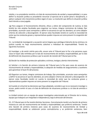 Borrador Conjunto
15.12.2015
Página 35 de 63
indulto, si es procedente remitirlo a la Sala de reconocimiento de verdad y responsabilidad, o si para
definir la situación jurídica es procedente renunciar al ejercicio de la acción penal o disciplinaria, o
aplicar cualquier otro mecanismo jurídico según el caso. La resolución que defina la situación jurídica
hará tránsito a cosa juzgada.
(g) Para asegurar el funcionamiento eficiente, eficaz y célere del componente de Justicia, la Sala
tendrá las más amplias facultades para organizar sus tareas, integrar comisiones de trabajo, fijar
prioridades, acumular casos semejantes y definir la secuencia en que los abordará, así como adoptar
criterios de selección y descongestión. Al ejercer estas facultades tendrá en cuenta la necesidad de
evitar que las conductas graves y representativas queden impunes así como prevenir la congestión del
Tribunal.
51.- La Unidad de investigación y acusación será el órgano que satisfaga el derecho de las víctimas a la
justicia cuando no haya reconocimiento colectivo o individual de responsabilidad. Tendrá las
siguientes funciones:
(a) Investigar, y de existir mérito para ello, acusar ante el Tribunal para la Paz a las personas cuyos
casos le hayan sido remitidos por la Sala de reconocimiento de verdad y responsabilidad, por la Sala
de definición de situaciones jurídicas o por la sección de revisión del Tribunal para la Paz.
(b) Decidir las medidas de protección aplicables a víctimas, testigos y demás intervinientes.
(c) Solicitar a la Sección de primera instancia del Tribunal para la Paz para casos de ausencia de
reconocimiento de verdad y responsabilidad, la adopción de medidas de aseguramiento y cautelares
para garantizar el buen fin del proceso.
(d) Organizar sus tareas, integrar comisiones de trabajo, fijar prioridades, acumular casos semejantes
y definir la secuencia en que los abordará, así como adoptar criterios de selección y descongestión. Al
ejercer estas facultades tendrá en cuenta la necesidad de evitar que las conductas graves y
representativas queden impunes así como prevenir la congestión del Tribunal.
(e) Cuando en virtud de las decisiones que haya adoptado, considere que no es necesario investigar o
acusar, podrá remitir el caso a la Sala de definición de situaciones jurídicas o a la Sala de amnistía e
indulto.
La Unidad contará con un equipo de apoyo investigativo seleccionado por el Director de la misma,
equipo que trabajará con integridad e independencia, bajo la dirección del Director.
52.- El Tribunal para la Paz tendrá distintas Secciones. Concretamente tendrá una Sección de primera
instancia en caso de reconocimiento de Verdad y responsabilidad, que proferirá sentencias. Tendrá
otra Sección de primera instancia para casos de ausencia de reconocimiento de Verdad y
responsabilidad, donde se celebrarán juicios contradictorios y se proferirán sentencias, bien
 