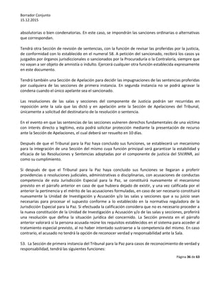 Borrador Conjunto
15.12.2015
Página 36 de 63
absolutorias o bien condenatorias. En este caso, se impondrán las sanciones ordinarias o alternativas
que correspondan.
Tendrá otra Sección de revisión de sentencias, con la función de revisar las proferidas por la justicia,
de conformidad con lo establecido en el numeral 58. A petición del sancionado, recibirá los casos ya
juzgados por órganos jurisdiccionales o sancionados por la Procuraduría o la Contraloría, siempre que
no vayan a ser objeto de amnistía o indulto. Ejercerá cualquier otra función establecida expresamente
en este documento.
Tendrá también una Sección de Apelación para decidir las impugnaciones de las sentencias proferidas
por cualquiera de las secciones de primera instancia. En segunda instancia no se podrá agravar la
condena cuando el único apelante sea el sancionado.
Las resoluciones de las salas y secciones del componente de Justicia podrán ser recurridas en
reposición ante la sala que las dictó y en apelación ante la Sección de Apelaciones del Tribunal,
únicamente a solicitud del destinatario de la resolución o sentencia.
En el evento en que las sentencias de las secciones vulneren derechos fundamentales de una víctima
con interés directo y legítimo, esta podrá solicitar protección mediante la presentación de recurso
ante la Sección de Apelaciones, el cual deberá ser resuelto en 10 días.
Después de que el Tribunal para la Paz haya concluido sus funciones, se establecerá un mecanismo
para la integración de una Sección del mismo cuya función principal será garantizar la estabilidad y
eficacia de las Resoluciones y Sentencias adoptadas por el componente de justicia del SIVJRNR, así
como su cumplimiento.
Si después de que el Tribunal para la Paz haya concluido sus funciones se llegaran a proferir
providencias o resoluciones judiciales, administrativas o disciplinarias, con acusaciones de conductas
competencia de esta Jurisdicción Especial para la Paz, se constituirá nuevamente el mecanismo
previsto en el párrafo anterior en caso de que hubiera dejado de existir, y una vez calificada por el
anterior la pertinencia y el mérito de las acusaciones formuladas, en caso de ser necesario constituirá
nuevamente la Unidad de Investigación y Acusación y/o las salas y secciones que a su juicio sean
necesarias para procesar el supuesto conforme a lo establecido en la normativa reguladora de la
Jurisdicción Especial para la Paz. Si efectuada la calificación considera que no es necesario proceder a
la nueva constitución de la Unidad de Investigación y Acusación y/o de las salas y secciones, proferirá
una resolución que defina la situación jurídica del concernido. La Sección prevista en el párrafo
anterior valorará si la persona acusada reúne los requisitos establecidos en el sistema para acceder al
tratamiento especial previsto, al no haber intentado sustraerse a la competencia del mismo. En caso
contrario, el acusado no tendrá la opción de reconocer verdad y responsabilidad ante la Sala.
53. La Sección de primera instancia del Tribunal para la Paz para casos de reconocimiento de verdad y
responsabilidad, tendrá las siguientes funciones:
 