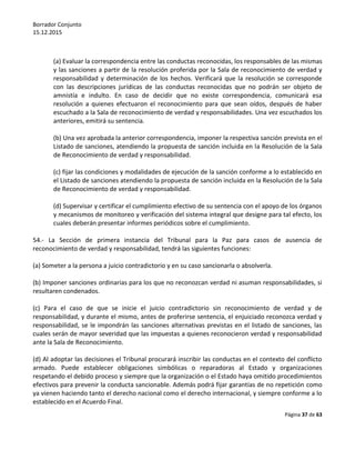 Borrador Conjunto
15.12.2015
Página 37 de 63
(a) Evaluar la correspondencia entre las conductas reconocidas, los responsables de las mismas
y las sanciones a partir de la resolución proferida por la Sala de reconocimiento de verdad y
responsabilidad y determinación de los hechos. Verificará que la resolución se corresponde
con las descripciones jurídicas de las conductas reconocidas que no podrán ser objeto de
amnistía e indulto. En caso de decidir que no existe correspondencia, comunicará esa
resolución a quienes efectuaron el reconocimiento para que sean oídos, después de haber
escuchado a la Sala de reconocimiento de verdad y responsabilidades. Una vez escuchados los
anteriores, emitirá su sentencia.
(b) Una vez aprobada la anterior correspondencia, imponer la respectiva sanción prevista en el
Listado de sanciones, atendiendo la propuesta de sanción incluida en la Resolución de la Sala
de Reconocimiento de verdad y responsabilidad.
(c) fijar las condiciones y modalidades de ejecución de la sanción conforme a lo establecido en
el Listado de sanciones atendiendo la propuesta de sanción incluida en la Resolución de la Sala
de Reconocimiento de verdad y responsabilidad.
(d) Supervisar y certificar el cumplimiento efectivo de su sentencia con el apoyo de los órganos
y mecanismos de monitoreo y verificación del sistema integral que designe para tal efecto, los
cuales deberán presentar informes periódicos sobre el cumplimiento.
54.- La Sección de primera instancia del Tribunal para la Paz para casos de ausencia de
reconocimiento de verdad y responsabilidad, tendrá las siguientes funciones:
(a) Someter a la persona a juicio contradictorio y en su caso sancionarla o absolverla.
(b) Imponer sanciones ordinarias para los que no reconozcan verdad ni asuman responsabilidades, si
resultaren condenados.
(c) Para el caso de que se inicie el juicio contradictorio sin reconocimiento de verdad y de
responsabilidad, y durante el mismo, antes de proferirse sentencia, el enjuiciado reconozca verdad y
responsabilidad, se le impondrán las sanciones alternativas previstas en el listado de sanciones, las
cuales serán de mayor severidad que las impuestas a quienes reconocieron verdad y responsabilidad
ante la Sala de Reconocimiento.
(d) Al adoptar las decisiones el Tribunal procurará inscribir las conductas en el contexto del conflicto
armado. Puede establecer obligaciones simbólicas o reparadoras al Estado y organizaciones
respetando el debido proceso y siempre que la organización o el Estado haya omitido procedimientos
efectivos para prevenir la conducta sancionable. Además podrá fijar garantías de no repetición como
ya vienen haciendo tanto el derecho nacional como el derecho internacional, y siempre conforme a lo
establecido en el Acuerdo Final.
 