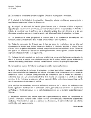 Borrador Conjunto
15.12.2015
Página 38 de 63
(e) Conocer de las acusaciones presentadas por la Unidad de Investigación y Acusación.
(f) A solicitud de la Unidad de Investigación y Acusación, adoptar medidas de aseguramiento y
cautelares para garantizar el buen fin del proceso.
(g) Al adoptar las decisiones el Tribunal podrá declarar que la conducta analizada cumple los
requisitos para ser amnistiada o indultada, supuesto en el cual remitirá el caso a la Sala de Amnistía o
Indulto; o considerar que la definición de la situación jurídica debe ser diferente a la de una
absolución o condena, evento en el cual lo remitirá a la Sala de definición de situaciones jurídicas.
55.- Las sentencias en firme que profiera el Tribunal para la Paz se remitirán de inmediato a la
Comisión para el Esclarecimiento de la Verdad, la Convivencia y la No repetición.
56.- Todas las sentencias del Tribunal para la Paz, así como las resoluciones de las Salas del
componente de justicia que definan situaciones jurídicas o concedan amnistía o indulto, harán
tránsito a cosa juzgada cuando estén en firme y se garantizará su inmutabilidad. Dichas sentencias
sólo podrán ser invalidadas o dejadas sin efecto por el mismo tribunal por las causales restrictivas
expresamente determinadas en el reglamento.
57.- Cualquier decisión adoptada por un órgano jurisdiccional u otra autoridad que pretenda dejar sin
efecto la amnistía, el indulto u otra medida adoptada en el sistema, tendrá que ser sometidas al
Tribunal para la Paz, para que este verifique si dicha decisión conculca los principios del SIVJRNR.
58. La Sección de revisión del Tribunal para la paz tendrá las siguientes funciones:
(a) A solicitud de la Sala de definición de situaciones jurídicas, las condenas impuestas por la justicia
serán remitidas a la Sección de Revisión del Tribunal para la Paz con el fin de que esta, si se reúnen las
condiciones, decida la sanción correspondiente de conformidad con el listado de Sanciones y
determine si ya hubo un cumplimiento efectivo de la misma, sin perjuicio de la satisfacción de los
derechos de las víctimas a la reparación y la no repetición. Dicha sentencia nunca podrá agravar la
sanción previamente impuesta por la justicia.
(b) A petición del condenado, revisar las sentencias proferidas por la justicia por inexistencia del
hecho o por error manifiesto en su calificación jurídica, por conductas cometidas con ocasión del
conflicto y en relación con este, o con la protesta social, siempre que se cumplan las condiciones del
Sistema.
(c) Respecto a las conductas y hechos objeto de los procedimientos y normas del componente de
Justicia, a solicitud de cualquier Sala o Sección y cuando existieren dudas, determinar si las conductas
relativas a financiación han sido o no conexas con la rebelión, de conformidad con los criterios
establecidos en la ley de amnistía.
 