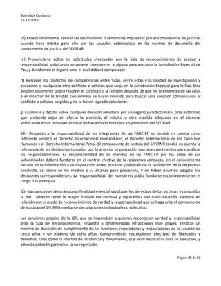 Borrador Conjunto
15.12.2015
Página 39 de 63
(d) Excepcionalmente, revisar las resoluciones o sentencias impuestas por el componente de justicia,
cuando haya mérito para ello por las causales establecidas en las normas de desarrollo del
componente de justicia del SIVJRNR.
(e) Pronunciarse sobre las solicitudes efectuadas por la Sala de reconocimiento de verdad y
responsabilidad solicitando se ordene comparecer a alguna persona ante la Jurisdicción Especial de
Paz, y decidiendo el órgano ante el cual deberá comparecer.
(f) Resolver los conflictos de competencias entre Salas, entre estas y la Unidad de Investigación y
acusación o cualquiera otro conflicto o colisión que surja en la Jurisdicción Especial para la Paz. Esta
Sección solamente podrá resolver el conflicto o la colisión después de que los presidentes de las salas
o el Director de la Unidad concernidos se hayan reunido para buscar una solución consensuada al
conflicto o colisión surgidos y no lo hayan logrado solucionar.
g) Examinar y decidir sobre cualquier decisión adoptada por un órgano jurisdiccional u otra autoridad
que pretenda dejar sin efecto la amnistía, el indulto u otra medida adoptada en el sistema,
verificando entre otros extremos si dicha decisión conculca los principios del SIVJRNR.
59.- Respecto a la responsabilidad de los integrantes de las FARC-EP se tendrá en cuenta como
referente jurídico el Derecho Internacional Humanitario, el Derecho Internacional de los Derechos
Humanos y el Derecho Internacional Penal. El componente de justicia del SIVJRNR tendrá en cuenta la
relevancia de las decisiones tomadas por la anterior organización que sean pertinentes para analizar
las responsabilidades. La responsabilidad de los mandos de las FARC-EP por los actos de sus
subordinados deberá fundarse en el control efectivo de la respectiva conducta, en el conocimiento
basado en la información a su disposición antes, durante y después de la realización de la respectiva
conducta, así como en los medios a su alcance para prevenirla, y de haber ocurrido adoptar las
decisiones correspondientes. La responsabilidad del mando no podrá fundarse exclusivamente en el
rango o la jerarquía.
60.- Las sanciones tendrán como finalidad esencial satisfacer los derechos de las víctimas y consolidar
la paz. Deberán tener la mayor función restaurativa y reparadora del daño causado, siempre en
relación con el grado de reconocimiento de verdad y responsabilidad que se haga ante el componente
de Justicia del SIVJRNR mediante declaraciones individuales o colectivas.
Las sanciones propias de la JEP, que se impondrán a quienes reconozcan verdad y responsabilidad
ante la Sala de Reconocimiento, respecto a determinadas infracciones muy graves, tendrán un
mínimo de duración de cumplimiento de las funciones reparadoras y restauradoras de la sanción de
cinco años y un máximo de ocho años. Comprenderán restricciones efectivas de libertades y
derechos, tales como la libertad de residencia y movimiento, que sean necesarias para su ejecución, y
además deberán garantizar la no repetición.
 