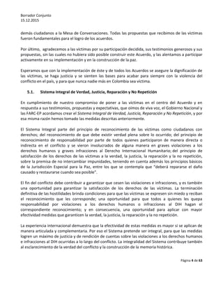 Borrador Conjunto
15.12.2015
Página 4 de 63
demás ciudadanos a la Mesa de Conversaciones. Todas las propuestas que recibimos de las víctimas
fueron fundamentales para el logro de los acuerdos.
Por último, agradecemos a las víctimas por su participación decidida, sus testimonios generosos y sus
propuestas, sin las cuales no hubiera sido posible construir este Acuerdo, y las alentamos a participar
activamente en su implementación y en la construcción de la paz.
Esperamos que con la implementación de éste y de todos los Acuerdos se asegure la dignificación de
las víctimas, se haga justicia y se sienten las bases para acabar para siempre con la violencia del
conflicto en el país, y para que nunca nadie más en Colombia sea víctima.
5.1. Sistema Integral de Verdad, Justicia, Reparación y No Repetición
En cumplimiento de nuestro compromiso de poner a las víctimas en el centro del Acuerdo y en
respuesta a sus testimonios, propuestas y expectativas, que oímos de viva voz, el Gobierno Nacional y
las FARC-EP acordamos crear el Sistema Integral de Verdad, Justicia, Reparación y No Repetición, y por
esa misma razón hemos tomado las medidas descritas anteriormente.
El Sistema Integral parte del principio de reconocimiento de las víctimas como ciudadanos con
derechos; del reconocimiento de que debe existir verdad plena sobre lo ocurrido; del principio de
reconocimiento de responsabilidad por parte de todos quienes participaron de manera directa o
indirecta en el conflicto y se vieron involucrados de alguna manera en graves violaciones a los
derechos humanos y graves infracciones al Derecho Internacional Humanitario; del principio de
satisfacción de los derechos de las víctimas a la verdad, la justicia, la reparación y la no repetición,
sobre la premisa de no intercambiar impunidades, teniendo en cuenta además los principios básicos
de la Jurisdicción Especial para la Paz, entre los que se contempla que “deberá repararse el daño
causado y restaurarse cuando sea posible”.
El fin del conflicto debe contribuir a garantizar que cesen las violaciones e infracciones, y es también
una oportunidad para garantizar la satisfacción de los derechos de las víctimas. La terminación
definitiva de las hostilidades brinda condiciones para que las víctimas se expresen sin miedo y reciban
el reconocimiento que les corresponde; una oportunidad para que todos a quienes les quepa
responsabilidad por violaciones a los derechos humanos o infracciones al DIH hagan el
correspondiente reconocimiento; y en consecuencia, una oportunidad para aplicar con mayor
efectividad medidas que garanticen la verdad, la justicia, la reparación y la no repetición.
La experiencia internacional demuestra que la efectividad de estas medidas es mayor si se aplican de
manera articulada y complementaria. Por eso el Sistema pretende ser integral, para que las medidas
logren un máximo de justicia y de rendición de cuentas sobre las violaciones a los derechos humanos
e infracciones al DIH ocurridas a lo largo del conflicto. La integralidad del Sistema contribuye también
al esclarecimiento de la verdad del conflicto y la construcción de la memoria histórica.
 