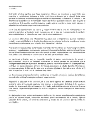 Borrador Conjunto
15.12.2015
Página 40 de 63
Restricción efectiva significa que haya mecanismos idóneos de monitoreo y supervisión para
garantizar el cumplimiento de buena fe de las restricciones ordenadas por el tribunal, de tal modo
que esté en condición de supervisar oportunamente el cumplimiento, y certificar si se cumplió. La JEP
determinará las condiciones de restricción efectiva de libertad que sean necesarias para asegurar el
cumplimiento de la sanción, condiciones que en ningún caso se entenderán como cárcel o prisión ni
adopción de medidas de aseguramiento equivalentes.
En el caso de reconocimiento de verdad y responsabilidad ante la Sala, las restricciones de los
anteriores derechos y libertades serán menores que en el caso de reconocimiento de verdad y
responsabilidad ante el Tribunal o que en el caso de no reconocimiento.
Las sanciones alternativas para infracciones muy graves que se impondrán a quienes reconozcan
verdad y responsabilidad ante la Sección de enjuiciamiento, antes de Sentencia, tendrán una función
esencialmente retributiva de pena privativa de la libertad de 5 a 8 años.
Para los anteriores supuestos, las normas de desarrollo determinarán de qué manera se graduarán las
sanciones y en cuáles casos corresponden sanciones inferiores a los 5 años a quienes no hayan tenido
una participación determinante en las conductas más graves y representativas, aun interviniendo en
ellas. En este caso el mínimo de sanción será de dos años y el máximo de 5 años.
Las sanciones ordinarias que se impondrán cuando no exista reconocimiento de verdad y
responsabilidad, cumplirán las funciones previstas en las normas penales, sin perjuicio de que se
obtengan redenciones en la privación de libertad, siempre y cuando el condenado se comprometa a
contribuir con su resocialización a través del trabajo, capacitación o estudio durante el tiempo que
permanezca privado de libertad. En todo caso la privación efectiva de libertad no será inferior a 15
años ni superior a 20 en el caso de conductas muy graves.
Las denominadas sanciones alternativas y ordinarias, sí incluirán privaciones efectivas de la libertad
como cárcel o prisión y/o cualquier medida de aseguramiento.
Respecto a la ejecución de las sanciones, en el caso de los agentes del Estado se aplicará el fuero
carcelario sujeto al monitoreo propio de este sistema. La configuración definitiva de las sanciones
propias del sistema aplicables a los agentes del Estado, será decidida antes de la firma del Acuerdo
Final de Paz, respetando lo ya establecido en la JEP respecto a las sanciones propias, alternativas y
ordinarias.
61.- Las resoluciones y sentencias impuestas conforme a las normas especiales del componente de
justicia del sistema integral, enunciarán de manera precisa el contenido de la sanción, lugar de
ejecución de la sanción, así como las condiciones y efectos de las sanciones por los delitos no
amnistiables.
 