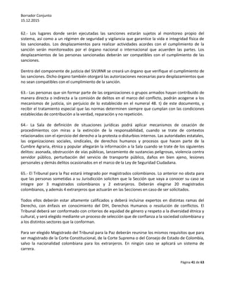 Borrador Conjunto
15.12.2015
Página 41 de 63
62.- Los lugares donde serán ejecutadas las sanciones estarán sujetos al monitoreo propio del
sistema, así como a un régimen de seguridad y vigilancia que garantice la vida e integridad física de
los sancionados. Los desplazamientos para realizar actividades acordes con el cumplimiento de la
sanción serán monitoreados por el órgano nacional o internacional que acuerden las partes. Los
desplazamientos de las personas sancionadas deberán ser compatibles con el cumplimiento de las
sanciones.
Dentro del componente de justicia del SIVJRNR se creará un órgano que verifique el cumplimiento de
las sanciones. Dicho órgano también otorgará las autorizaciones necesarias para desplazamientos que
no sean compatibles con el cumplimiento de la sanción.
63.- Las personas que sin formar parte de las organizaciones o grupos armados hayan contribuido de
manera directa o indirecta a la comisión de delitos en el marco del conflicto, podrán acogerse a los
mecanismos de justicia, sin perjuicio de lo establecido en el numeral 48. t) de este documento, y
recibir el tratamiento especial que las normas determinen siempre que cumplan con las condiciones
establecidas de contribución a la verdad, reparación y no repetición.
64.- La Sala de definición de situaciones jurídicas podrá aplicar mecanismos de cesación de
procedimientos con miras a la extinción de la responsabilidad, cuando se trate de contextos
relacionados con el ejercicio del derecho a la protesta o disturbios internos. Las autoridades estatales,
las organizaciones sociales, sindicales, de derechos humanos y procesos que hacen parte de la
Cumbre Agraria, étnica y popular allegarán la información a la Sala cuando se trate de los siguientes
delitos: asonada, obstrucción de vías públicas, lanzamiento de sustancias peligrosas, violencia contra
servidor público, perturbación del servicio de transporte público, daños en bien ajeno, lesiones
personales y demás delitos ocasionados en el marco de la Ley de Seguridad Ciudadana.
65.- El Tribunal para la Paz estará integrado por magistrados colombianos. Lo anterior no obsta para
que las personas sometidas a su Jurisdicción soliciten que la Sección que vaya a conocer su caso se
integre por 3 magistrados colombianos y 2 extranjeros. Deberán elegirse 20 magistrados
colombianos, y además 4 extranjeros que actuarán en las Secciones en caso de ser solicitados.
Todos ellos deberán estar altamente calificados y deberá incluirse expertos en distintas ramas del
Derecho, con énfasis en conocimiento del DIH, Derechos Humanos o resolución de conflictos. El
Tribunal deberá ser conformado con criterios de equidad de género y respeto a la diversidad étnica y
cultural, y será elegido mediante un proceso de selección que de confianza a la sociedad colombiana y
a los distintos sectores que la conforman.
Para ser elegido Magistrado del Tribunal para la Paz deberán reunirse los mismos requisitos que para
ser magistrado de la Corte Constitucional, de la Corte Suprema o del Consejo de Estado de Colombia,
salvo la nacionalidad colombiana para los extranjeros. En ningún caso se aplicará un sistema de
carrera.
 