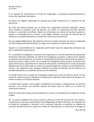 Borrador Conjunto
15.12.2015
Página 42 de 63
En el supuesto de incrementarse el número de magistrados, se aumentará proporcionalmente el
número de magistrados extranjeros.
No podrán ser elegidos magistrados las personas que hayan intervenido en la redacción de este
documento.
66.- Cada Sala estará compuesta por un mínimo de 6 magistrados altamente calificados y deberá
incluir expertos en distintas ramas del Derecho, con énfasis en conocimiento del DIH, Derechos
Humanos o resolución de conflictos. Deberá ser conformada con criterios de equidad de género y
respeto a la diversidad étnica y cultural, y será elegida mediante un proceso de selección que de
confianza a la sociedad colombiana y a los distintos sectores que la conforman.
Para ser elegido Magistrado de Sala deberán reunirse los mismos requisitos que para ser magistrado
de Tribunal Superior de distrito judicial. En ningún caso se aplicará un sistema de carrera.
Respecto a la nacionalidad de los magistrados podrá haber hasta dos magistrados extranjeros por
Sala, a solicitud del compareciente.
67.- La Unidad de Investigación y Acusación será integrada por un número suficiente de profesionales
del Derecho altamente calificados en materia de investigación y acusación, y deberá incluir expertos
en distintas ramas del Derecho, con énfasis en conocimiento del Derecho Internacional Humanitario y
Derechos Humanos. Deberá contar con un equipo de investigación técnico forense, que podrá tener
apoyo internacional, especialmente en materia de exhumación e identificación de restos de personas
desaparecidas. Será conformada con criterios de equidad de género y respeto a la diversidad étnica y
cultural, y los integrantes serán escogidos mediante un proceso de selección que de confianza a la
sociedad colombiana y a los distintos sectores que la conforman.
La Unidad contará con un equipo de investigación especial para casos de violencia sexual. Para los
hechos de violencia sexual se atenderán las disposiciones especiales sobre práctica de pruebas en la
materia incluidas en el Estatuto de Roma.
La Unidad podrá solicitar a otros órganos competentes del Estado o a organizaciones de derechos
humanos y de víctimas, que informen respecto de hechos sobre los cuales no se cuente con
información suficiente.
Antes de la firma del acuerdo, las partes decidirán el número y nacionalidad de los integrantes de esta
Unidad.
68.- Las partes establecerán de mutuo acuerdo y antes de la firma del acuerdo final, los criterios y
mecanismos de selección y nombramiento de los Magistrados de Salas y Secciones, los integrantes de
la Unidad de Investigación y Acusación y de la Secretaría Ejecutiva, no pudiendo ser elegidos los
anteriores directamente por las partes en la Mesa de Conversaciones. El mecanismo de escogencia
 