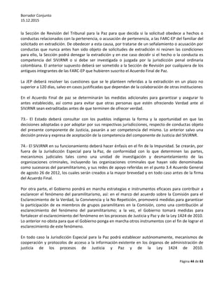 Borrador Conjunto
15.12.2015
Página 44 de 63
la Sección de Revisión del Tribunal para la Paz para que decida si la solicitud obedece a hechos o
conductas relacionados con la pertenencia, o acusación de pertenencia, a las FARC-EP del familiar del
solicitado en extradición. De obedecer a esta causa, por tratarse de un señalamiento o acusación por
conductas que nunca antes han sido objeto de solicitudes de extradición ni reúnen las condiciones
para ello, la Sección podrá denegar la extradición y en ese caso decidir si el hecho o la conducta es
competencia del SIVJRNR o si debe ser investigada o juzgada por la jurisdicción penal ordinaria
colombiana. El anterior supuesto deberá ser sometido a la Sección de Revisión por cualquiera de los
antiguos integrantes de las FARC-EP que hubieren suscrito el Acuerdo Final de Paz.
La JEP deberá resolver las cuestiones que se le planteen referidas a la extradición en un plazo no
superior a 120 días, salvo en casos justificadas que dependan de la colaboración de otras instituciones
En el Acuerdo Final de paz se determinarán las medidas adicionales para garantizar y asegurar lo
antes establecido, así como para evitar que otras personas que estén ofreciendo Verdad ante el
SIVJRNR sean extraditadas antes de que terminen de ofrecer verdad.
73.- El Estado deberá consultar con los pueblos indígenas la forma y la oportunidad en que las
decisiones adoptadas o por adoptar por sus respectivas jurisdicciones, respecto de conductas objeto
del presente componente de Justicia, pasarán a ser competencia del mismo. Lo anterior salvo una
decisión previa y expresa de aceptación de la competencia del componente de Justicia del SIVJRNR.
74.- El SIVJRNR en su funcionamiento deberá hacer énfasis en el fin de la Impunidad. Se crearán, por
fuera de la Jurisdicción Especial para la Paz, de conformidad con lo que determinen las partes,
mecanismos judiciales tales como una unidad de investigación y desmantelamiento de las
organizaciones criminales, incluyendo las organizaciones criminales que hayan sido denominadas
como sucesoras del paramilitarismo, y sus redes de apoyo referidas en el punto 3.4 Acuerdo General
de agosto 26 de 2012, los cuales serán creados a la mayor brevedad y en todo caso antes de la firma
del Acuerdo Final.
Por otra parte, el Gobierno pondrá en marcha estrategias e instrumentos eficaces para contribuir a
esclarecer el fenómeno del paramilitarismo, así: en el marco del acuerdo sobre la Comisión para el
Esclarecimiento de la Verdad, la Convivencia y la No Repetición, promoverá medidas para garantizar
la participación de ex miembros de grupos paramilitares en la Comisión, como una contribución al
esclarecimiento del fenómeno del paramilitarismo; a la vez, el Gobierno tomará medidas para
fortalecer el esclarecimiento del fenómeno en los procesos de Justicia y Paz y de la Ley 1424 de 2010.
Lo anterior no obsta para que el Gobierno ponga en marcha otros instrumentos con el fin de lograr el
esclarecimiento de este fenómeno.
En todo caso la Jurisdicción Especial para la Paz podrá establecer autónomamente, mecanismos de
cooperación y protocolos de acceso a la información existente en los órganos de administración de
justicia de los procesos de Justicia y Paz y de la Ley 1424 de 2010.
 
