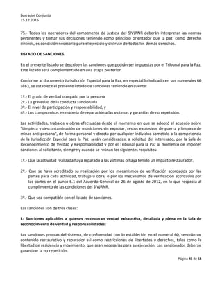 Borrador Conjunto
15.12.2015
Página 45 de 63
75.- Todos los operadores del componente de justicia del SIVJRNR deberán interpretar las normas
pertinentes y tomar sus decisiones teniendo como principio orientador que la paz, como derecho
síntesis, es condición necesaria para el ejercicio y disfrute de todos los demás derechos.
LISTADO DE SANCIONES.
En el presente listado se describen las sanciones que podrán ser impuestas por el Tribunal para la Paz.
Este listado será complementado en una etapa posterior.
Conforme al documento Jurisdicción Especial para la Paz, en especial lo indicado en sus numerales 60
al 63, se establece el presente listado de sanciones teniendo en cuenta:
1º.- El grado de verdad otorgado por la persona
2º.- La gravedad de la conducta sancionada
3º.- El nivel de participación y responsabilidad, y
4º.- Los compromisos en materia de reparación a las víctimas y garantías de no repetición.
Las actividades, trabajos u obras efectuadas desde el momento en que se adoptó el acuerdo sobre
"Limpieza y descontaminación de municiones sin explotar, restos explosivos de guerra y limpieza de
minas anti persona", de forma personal y directa por cualquier individuo sometido a la competencia
de la Jurisdicción Especial para la Paz, serán consideradas, a solicitud del interesado, por la Sala de
Reconocimiento de Verdad y Responsabilidad y por el Tribunal para la Paz al momento de imponer
sanciones al solicitante, siempre y cuando se reúnan los siguientes requisitos:
1º.- Que la actividad realizada haya reparado a las víctimas o haya tenido un impacto restaurador.
2º.- Que se haya acreditado su realización por los mecanismos de verificación acordados por las
partes para cada actividad, trabajo u obra, o por los mecanismos de verificación acordados por
las partes en el punto 6.1 del Acuerdo General de 26 de agosto de 2012, en lo que respecta al
cumplimiento de las condiciones del SIVJRNR.
3º.- Que sea compatible con el listado de sanciones.
Las sanciones son de tres clases:
I.- Sanciones aplicables a quienes reconozcan verdad exhaustiva, detallada y plena en la Sala de
reconocimiento de verdad y responsabilidades:
Las sanciones propias del sistema, de conformidad con lo establecido en el numeral 60, tendrán un
contenido restaurativo y reparador así como restricciones de libertades y derechos, tales como la
libertad de residencia y movimiento, que sean necesarias para su ejecución. Los sancionados deberán
garantizar la no repetición.
 